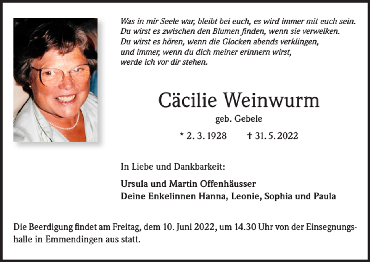 <p>Was in mir Seele war, bleibt bei euch, es wird immer mit euch sein.<br />Du wirst es zwischen den Blumen finden, wenn sie verwelken.<br />Du wirst es hören, wenn die Glocken abends verklingen,<br />und immer, wenn du dich meiner erinnern wirst,<br />werde ich vor dir stehen.</p><p>Cäcilie Weinwurm<br />geb. Gebele<br />* 2. 3. 1928 † 31. 5. 2022<br />In Liebe und Dankbarkeit:<br />Ursula und Martin Offenhäusser<br />Deine Enkelinnen Hanna, Leonie, Sophia und Paula<br />Die Beerdigung findet am Freitag, dem 10. Juni 2022, um 14.30 Uhr von der Einsegnungshalle in Emmendingen aus statt.</p>