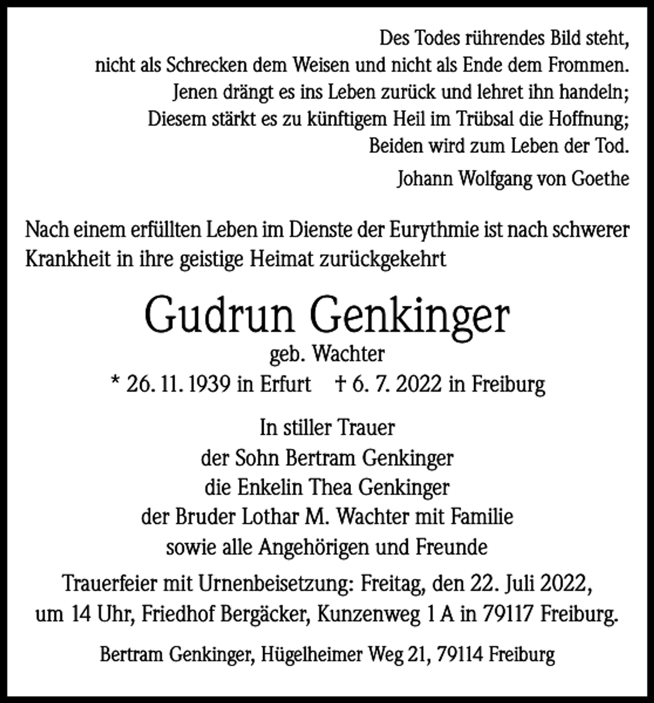 <p>Des Todes rührendes Bild steht,<br />nicht als Schrecken dem Weisen und nicht als Ende dem Frommen.<br />Jenen drängt es ins Leben zurück und lehret ihn handeln;<br />Diesem stärkt es zu künftigem Heil im Trübsal die Hoffnung;<br />Beiden wird zum Leben der Tod.<br />Johann Wolfgang von Goethe</p><p>Nach einem erfüllten Leben im Dienste der Eurythmie ist nach schwerer<br />Krankheit in ihre geistige Heimat zurückgekehrt</p><p>Gudrun Genkinger</p><p>geb. Wachter<br />* 26. 11. 1939 in Erfurt † 6. 7. 2022 in Freiburg<br />In stiller Trauer<br />der Sohn Bertram Genkinger<br />die Enkelin Thea Genkinger<br />der Bruder Lothar M. Wachter mit Familie<br />sowie alle Angehörigen und Freunde<br />Trauerfeier mit Urnenbeisetzung: Freitag, den 22. Juli 2022,<br />um 14 Uhr, Friedhof Bergäcker, Kunzenweg 1 A in 79117 Freiburg.<br />Bertram Genkinger, Hügelheimer Weg 21, 79114 Freiburg</p>