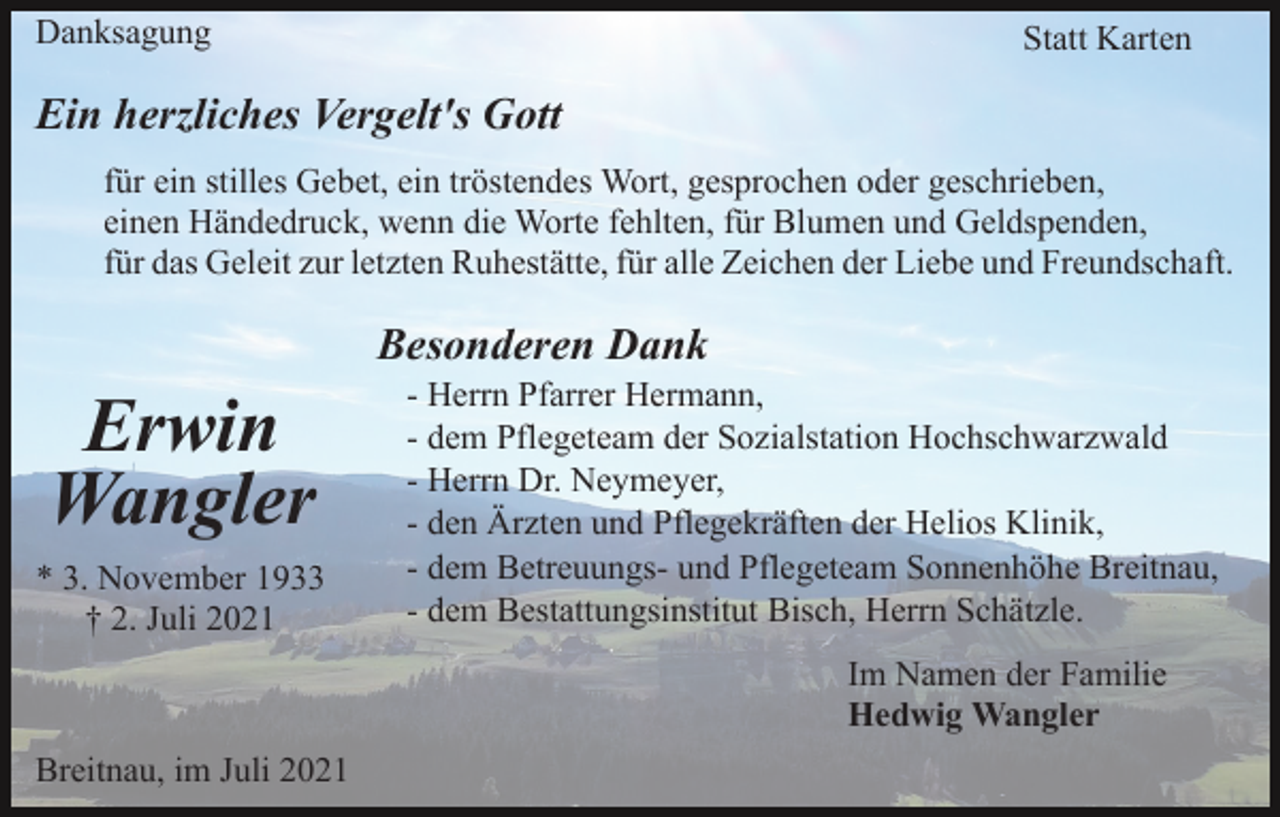 <p>Danksagung</p><p>Statt Karten</p><p>Ein herzliches Vergelt's Gott<br />für ein stilles Gebet, ein tröstendes Wort, gesprochen oder geschrieben,<br />einen Händedruck, wenn die Worte fehlten, für Blumen und Geldspenden,<br />für das Geleit zur letzten Ruhestätte, für alle Zeichen der Liebe und Freundschaft.</p><p>Besonderen Dank</p><p>Erwin<br />Wangler<br />* 3. November 1933<br />† 2. Juli 2021</p><p>- Herrn Pfarrer Hermann,<br />- dem Pflegeteam der Sozialstation Hochschwarzwald<br />- Herrn Dr. Neymeyer,<br />- den Ärzten und Pflegekräften der Helios Klinik,<br />- dem Betreuungs- und Pflegeteam Sonnenhöhe Breitnau,<br />- dem Bestattungsinstitut Bisch, Herrn Schätzle.<br />Im Namen der Familie<br />Hedwig Wangler</p><p>Breitnau, im Juli 2021</p>