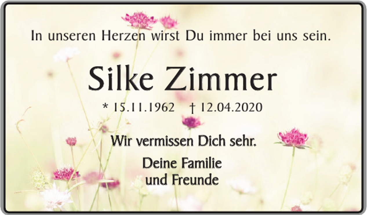 <p>In unseren Herzen wirst Du immer bei uns sein.</p><p>Silke Zimmer<br />* 15.11.1962</p><p>† 12.04.2020</p><p>Wir vermissen Dich sehr.<br />Deine Familie<br />und Freunde</p>