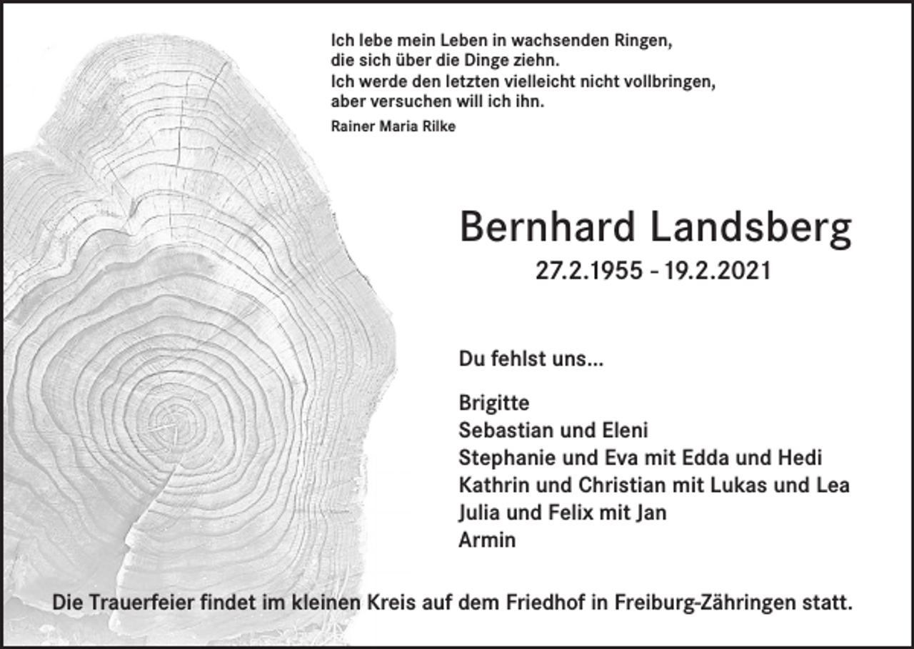 <p>Ich lebe mein Leben in wachsenden Ringen,<br />die sich über die Dinge ziehn.<br />Ich werde den letzten vielleicht nicht vollbringen,<br />aber versuchen will ich ihn.<br />Rainer Maria Rilke</p><p>Bernhard Landsberg<br />27.2.1955 - 19.2.2021<br />Du fehlst uns...<br />Brigitte<br />Sebastian und Eleni<br />Stephanie und Eva mit Edda und Hedi<br />Kathrin und Christian mit Lukas und Lea<br />Julia und Felix mit Jan<br />Armin<br />Die Trauerfeier findet im kleinen Kreis auf dem Friedhof in Freiburg-Zähringen statt.</p>