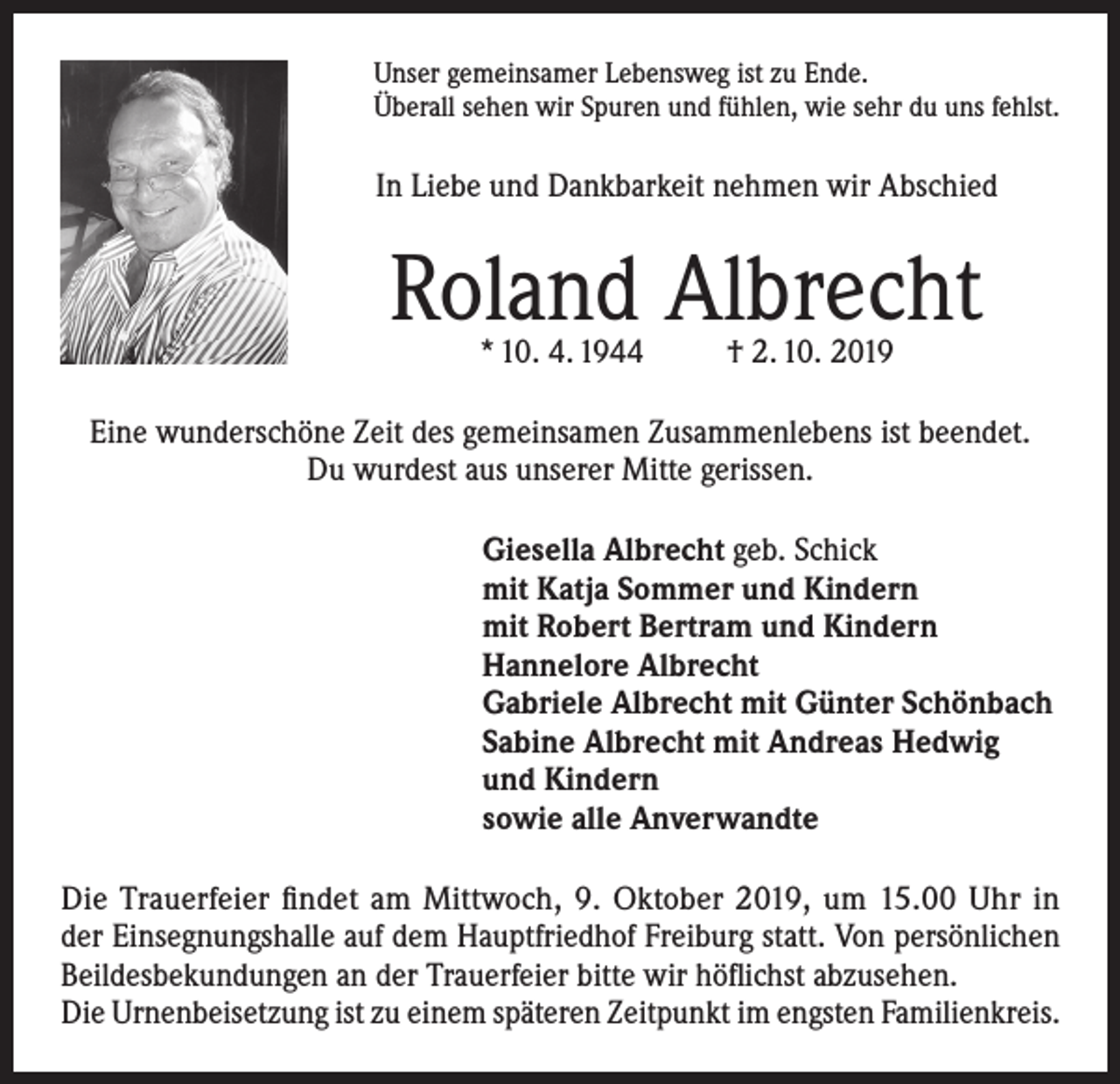 <p>Unser gemeinsamer Lebensweg ist zu Ende.<br />Überall sehen wir Spuren und fühlen, wie sehr du uns fehlst.</p><p>In Liebe und Dankbarkeit nehmen wir Abschied</p><p>Roland Albrecht<br />* 10. 4. 1944</p><p>† 2. 10. 2019</p><p>Eine wunderschöne Zeit des gemeinsamen Zusammenlebens ist beendet.<br />Du wurdest aus unserer Mitte gerissen.<br />Giesella Albrecht geb. Schick<br />mit Katja Sommer und Kindern<br />mit Robert Bertram und Kindern<br />Hannelore Albrecht<br />Gabriele Albrecht mit Günter Schönbach<br />Sabine Albrecht mit Andreas Hedwig<br />und Kindern<br />sowie alle Anverwandte<br />Die Trauerfeier findet am Mittwoch, 9. Oktober 2019, um 15.00 Uhr in<br />der Einsegnungshalle auf dem Hauptfriedhof Freiburg statt. Von persönlichen<br />Beildesbekundungen an der Trauerfeier bitte wir höflichst abzusehen.<br />Die Urnenbeisetzung ist zu einem späteren Zeitpunkt im engsten Familienkreis.</p>