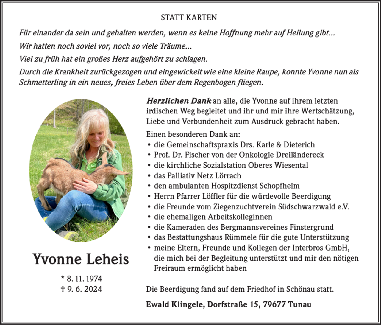 <p>STATT KARTEN<br />Für einander da sein und gehalten werden, wenn es keine Hoffnung mehr auf Heilung gibt…<br />Wir hatten noch soviel vor, noch so viele Träume…<br />Viel zu früh hat ein großes Herz aufgehört zu schlagen.<br />Durch die Krankheit zurückgezogen und eingewickelt wie eine kleine Raupe, konnte Yvonne nun als<br />Schmetterling in ein neues, freies Leben über dem Regenbogen fliegen.<br />Herzlichen Dank an alle, die Yvonne auf ihrem letzten<br />irdischen Weg begleitet und ihr und mir ihre Wertschätzung,<br />Liebe und Verbundenheit zum Ausdruck gebracht haben.</p><p>Yvonne Leheis</p><p>* 8. 11. 1974<br />† 9. 6. 2024</p><p>Einen besonderen Dank an:<br />• die Gemeinschaftspraxis Drs. Karle &amp; Dieterich<br />• Prof. Dr. Fischer von der Onkologie Dreiländereck<br />• die kirchliche Sozialstation Oberes Wiesental<br />• das Palliativ Netz Lörrach<br />• den ambulanten Hospitzdienst Schopfheim<br />• Herrn Pfarrer Löffler für die würdevolle Beerdigung<br />• die Freunde vom Ziegenzuchtverein Südschwarzwald e.V.<br />• die ehemaligen Arbeitskolleginnen<br />• die Kameraden des Bergmannsvereines Finstergrund<br />• das Bestattungshaus Rümmele für die gute Unterstützung<br />• meine Eltern, Freunde und Kollegen der Interbros GmbH,<br />die mich bei der Begleitung unterstützt und mir den nötigen<br />Freiraum ermöglicht haben<br />Die Beerdigung fand auf dem Friedhof in Schönau statt.<br />Ewald Klingele, Dorfstraße 15, 79677 Tunau</p>