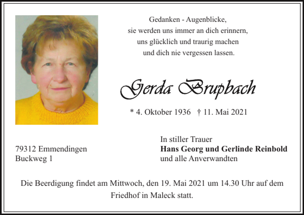 <p>Gedanken - Augenblicke,<br />sie werden uns immer an dich erinnern,<br />uns glücklich und traurig machen<br />und dich nie vergessen lassen.</p><p>* 4. Oktober 1936 † 11. Mai 2021</p><p>79312 Emmendingen<br />Buckweg 1</p><p>In stiller Trauer<br />Hans Georg und Gerlinde Reinbold<br />und alle Anverwandten</p><p>Die Beerdigung findet am Mittwoch, den 19. Mai 2021 um 14.30 Uhr auf dem<br />Friedhof in Maleck statt.</p>