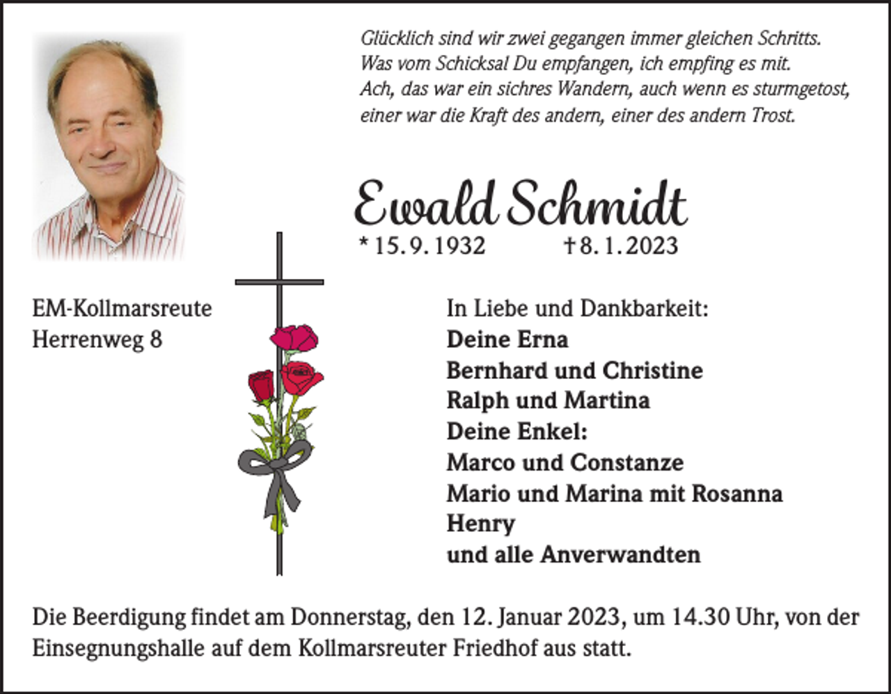 <p>Glücklich sind wir zwei gegangen immer gleichen Schritts.<br />Was vom Schicksal Du empfangen, ich empfing es mit.<br />Ach, das war ein sichres Wandern, auch wenn es sturmgetost,<br />einer war die Kraft des andern, einer des andern Trost.</p><p>Ewald Schmidt<br />* 15. 9. 1932</p><p>† 8. 1. 2023</p><p>EM-Kollmarsreute<br />In Liebe und Dankbarkeit:<br />Herrenweg 8<br />Deine Erna</p><p>Bernhard und Christine</p><p>Ralph und Martina</p><p>Deine Enkel:</p><p>Marco und Constanze</p><p>Mario und Marina mit Rosanna<br />Henry</p><p>und alle Anverwandten<br />Die Beerdigung findet am Donnerstag, den 12. Januar 2023, um 14.30 Uhr, von der<br />Einsegnungshalle auf dem Kollmarsreuter Friedhof aus statt.</p>
