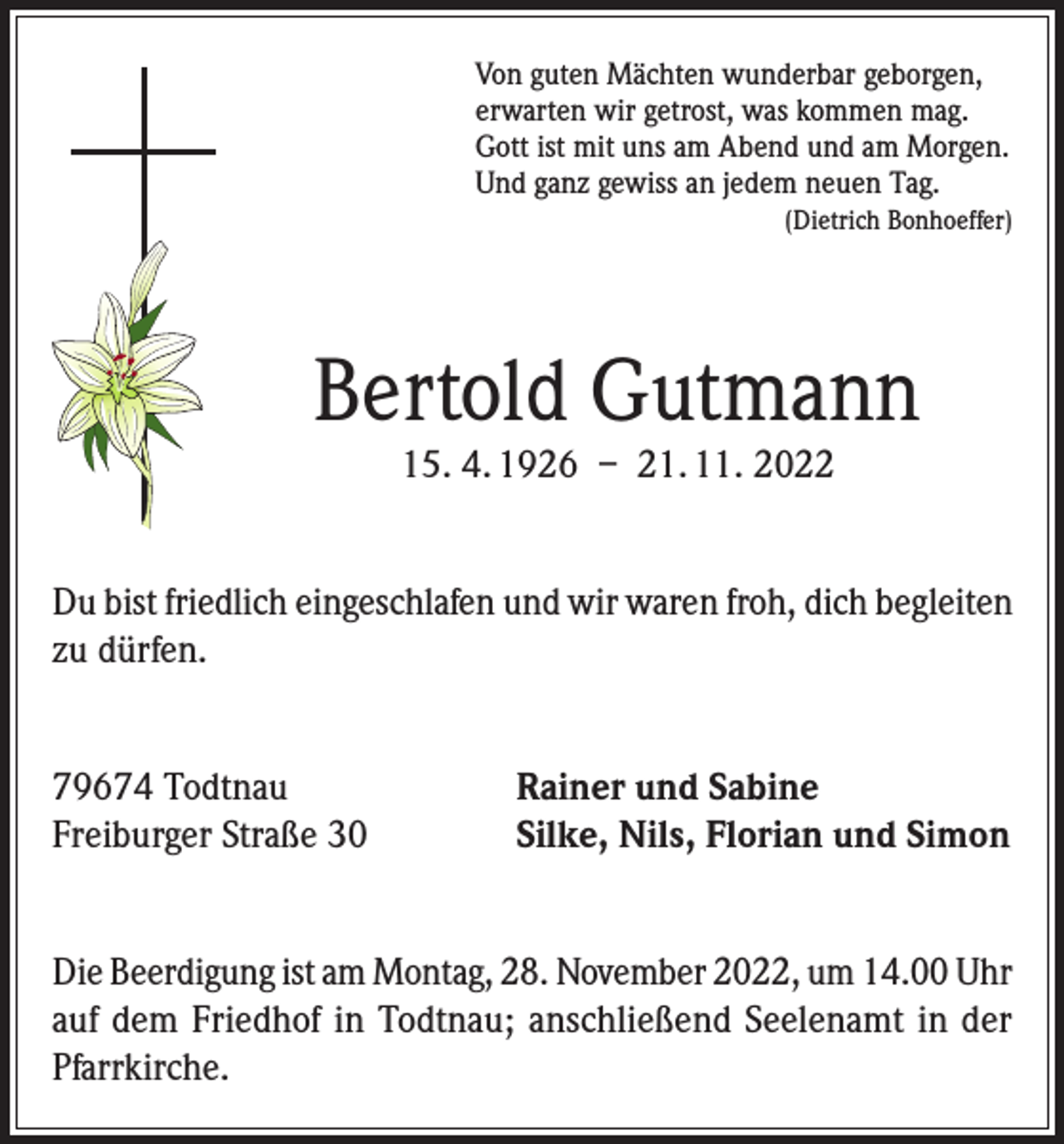 <p>Von guten Mächten wunderbar geborgen,<br />erwarten wir getrost, was kommen mag.<br />Gott ist mit uns am Abend und am Morgen.<br />Und ganz gewiss an jedem neuen Tag.</p><p>(Dietrich Bonhoeffer)</p><p>Bertold Gutmann<br />15. 4. 1926 – 21. 11. 2022</p><p>Du bist friedlich eingeschlafen und wir waren froh, dich begleiten<br />zu dürfen.<br />79674 Todtnau<br />Freiburger Straße 30</p><p>Rainer und Sabine<br />Silke, Nils, Florian und Simon</p><p>Die Beerdigung ist am Montag, 28. November 2022, um 14.00 Uhr<br />auf dem Friedhof in Todtnau; anschließend Seelenamt in der<br />Pfarrkirche.</p>