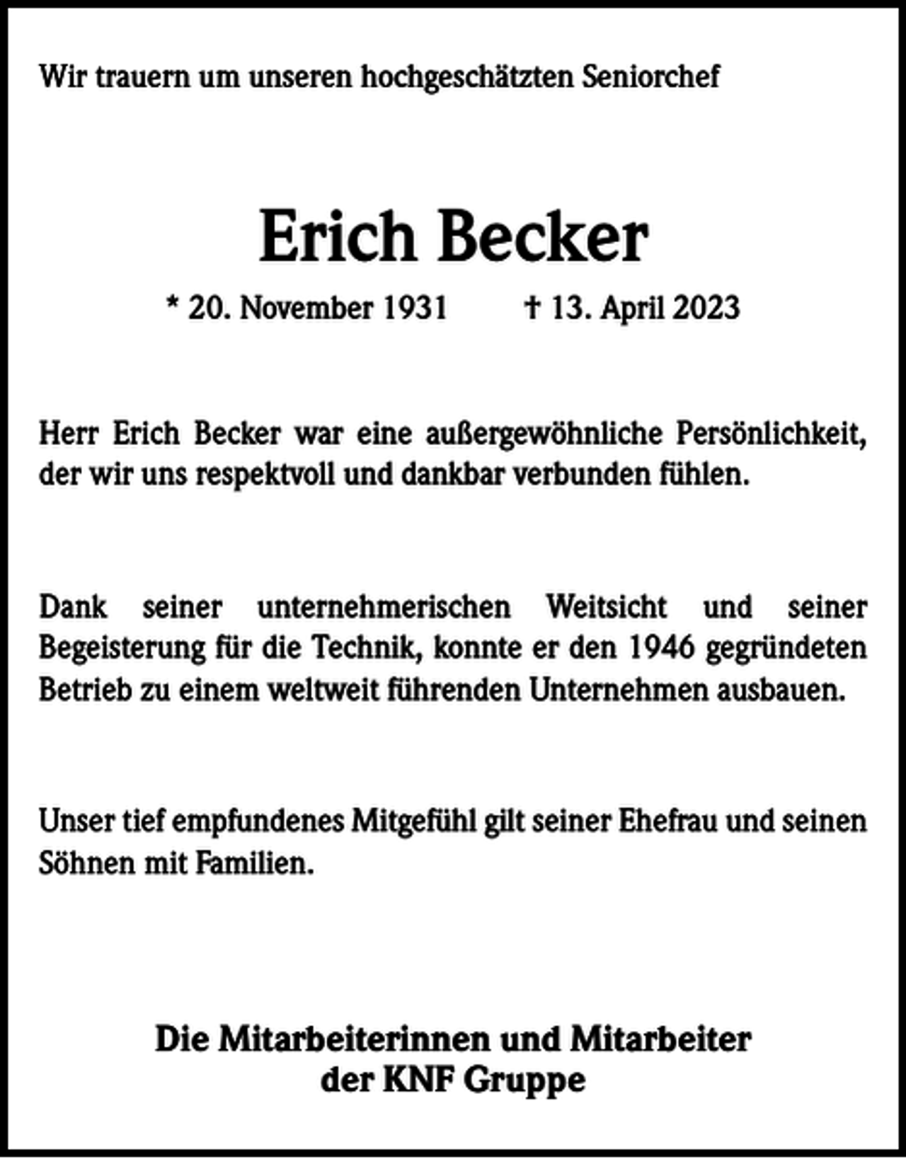<p>Wir trauern um unseren hochgeschätzten Seniorchef</p><p>Erich Becker<br />* 20. November 1931</p><p>† 13. April 2023</p><p>Herr Erich Becker war eine außergewöhnliche Persönlichkeit,<br />der wir uns respektvoll und dankbar verbunden fühlen.</p><p>Dank seiner unternehmerischen Weitsicht und seiner<br />Begeisterung für die Technik, konnte er den 1946 gegründeten<br />Betrieb zu einem weltweit führenden Unternehmen ausbauen.</p><p>Unser tief empfundenes Mitgefühl gilt seiner Ehefrau und seinen<br />Söhnen mit Familien.</p><p>Die Mitarbeiterinnen und Mitarbeiter<br />der KNF Gruppe</p>