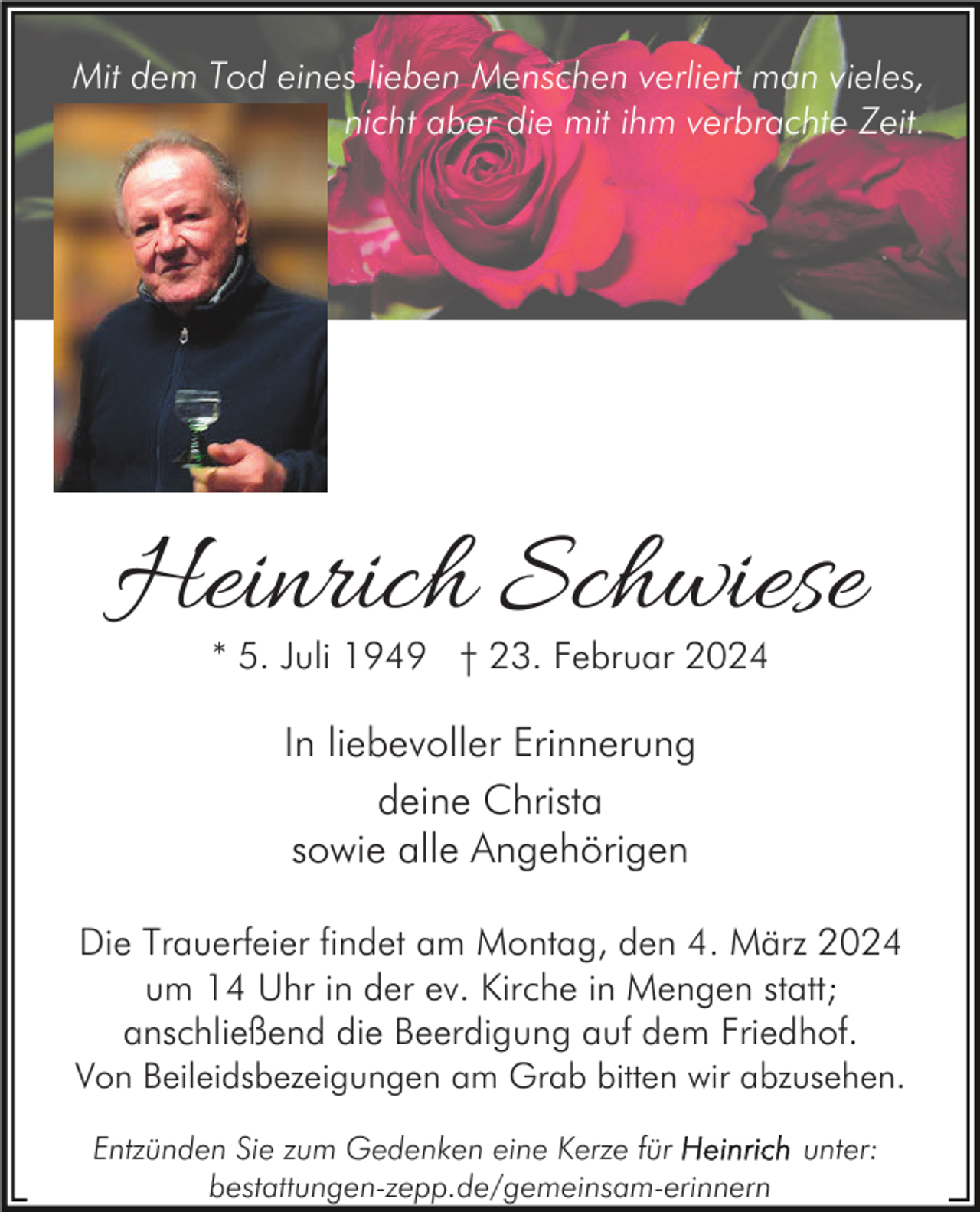 Mit dem Tod eines lieben Menschen verliert man vieles,
nicht aber die mit ihm verbrachte Zeit.
Heinrich Schwiese
* 5. Juli 1949 † 23. Februar 2024
In liebevoller Erinnerung
deine Christa
sowie alle Angehörigen
Die Trauerfeier findet am Montag, den 4. März 2024
um 14 Uhr in der ev. Kirche in Mengen statt;
anschließend die Beerdigung auf dem Friedhof.
Von Beileidsbezeigungen am Grab bitten wir abzusehen.