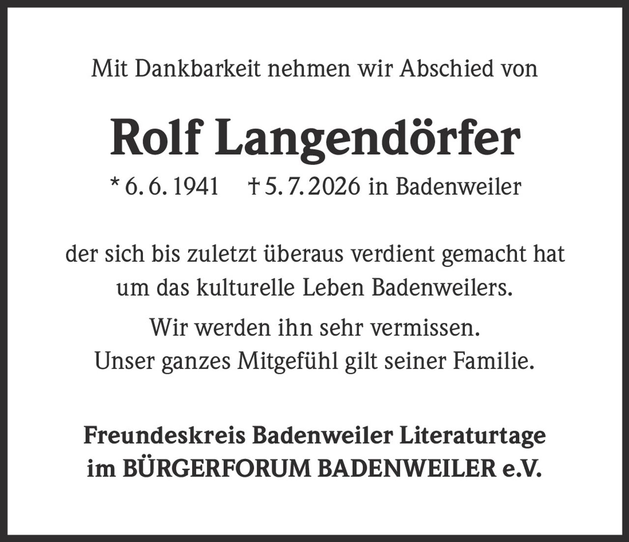 <p>Mit Dankbarkeit nehmen wir Abschied von</p>

<p><strong>Rolf Langendörfer</strong></p>

<p>* 6. 6. 1941 † 5. 7. 2026 in Badenweiler</p>

<p>der sich bis zuletzt überaus verdient gemacht hat<br />um das kulturelle Leben Badenweilers.</p>

<p>Wir werden ihn sehr vermissen.<br />Unser ganzes Mitgefühl gilt seiner Familie.</p>

<p><strong>Freundeskreis Badenweiler Literaturtage<br />im BÜRGERFORUM BADENWEILER e.V.</strong></p>