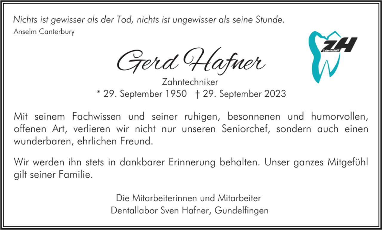 <p>Nichts ist gewisser als der Tod, nichts ist ungewisser als seine Stunde.<br />Anselm Canterbury</p><p>Gerd Hafner</p><p>Zahntechniker<br />* 29. September 1950 † 29. September 2023</p><p>Mit seinem Fachwissen und seiner ruhigen, besonnenen und humorvollen,<br />offenen Art, verlieren wir nicht nur unseren Seniorchef, sondern auch einen<br />wunderbaren, ehrlichen Freund.<br />Wir werden ihn stets in dankbarer Erinnerung behalten. Unser ganzes Mitgefühl<br />gilt seiner Familie.<br />Die Mitarbeiterinnen und Mitarbeiter<br />Dentallabor Sven Hafner, Gundelfingen</p>