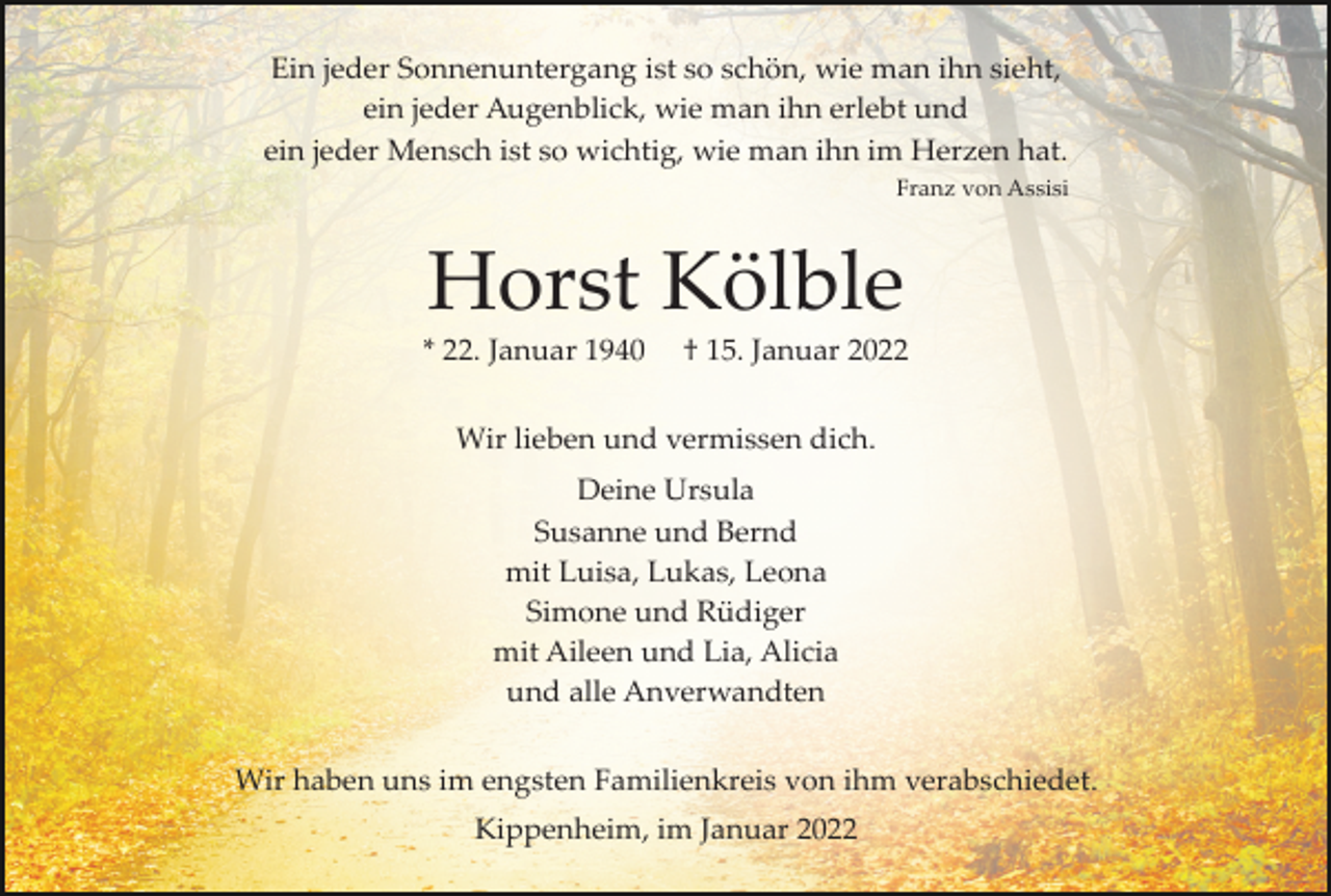 <p>Ein jeder Sonnenuntergang ist so schön, wie man ihn sieht,<br />ein jeder Augenblick, wie man ihn erlebt und<br />ein jeder Mensch ist so wichtig, wie man ihn im Herzen hat.<br />Franz von Assisi</p><p>Horst Kölble<br />* 22. Januar 1940</p><p>† 15. Januar 2022</p><p>Wir lieben und vermissen dich.<br />Deine Ursula<br />Susanne und Bernd<br />mit Luisa, Lukas, Leona<br />Simone und Rüdiger<br />mit Aileen und Lia, Alicia<br />und alle Anverwandten<br />Wir haben uns im engsten Familienkreis von ihm verabschiedet.<br />Kippenheim, im Januar 2022</p>