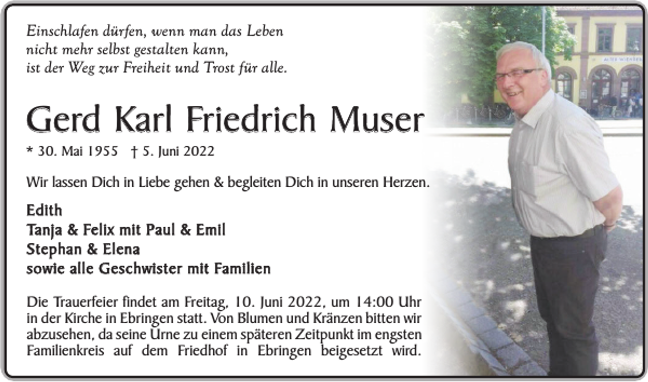 <p>Einschlafen dürfen, wenn man das Leben<br />nicht mehr selbst gestalten kann,<br />ist der Weg zur Freiheit und Trost für alle.</p><p>Gerd Karl Friedrich Muser<br />* 30. Mai 1955 † 5. Juni 2022</p><p>Wir lassen Dich in Liebe gehen &amp; begleiten Dich in unseren Herzen.</p><p>Edith<br />Ta n j a &amp; Fe l i x m i t P a u l &amp; E m i l<br />Stephan &amp; Elena<br />s o w i e a l l e G e s c h w i s t e r m i t Fa m i l i e n<br />Die Trauerfeier findet am Freitag, 10. Juni 2022, um 14:00 Uhr<br />in der Kirche in Ebringen statt. Von Blumen und Kränzen bitten wir<br />abzusehen, da seine Urne zu einem späteren Zeitpunkt im engsten<br />Familienkreis auf dem Friedhof in Ebringen beigesetzt wird.</p>