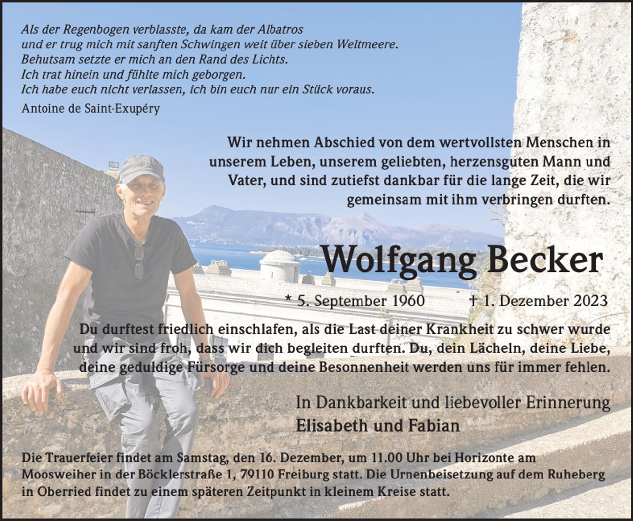 <p>Als der Regenbogen verblasste, da kam der Albatros<br />und er trug mich mit sanften Schwingen weit über sieben Weltmeere.<br />Behutsam setzte er mich an den Rand des Lichts.<br />Ich trat hinein und fühlte mich geborgen.<br />Ich habe euch nicht verlassen, ich bin euch nur ein Stück voraus.<br />Antoine de Saint-Exupéry</p><p>Wir nehmen Abschied von dem wertvollsten Menschen in<br />unserem Leben, unserem geliebten, herzensguten Mann und<br />Vater, und sind zutiefst dankbar für die lange Zeit, die wir<br />gemeinsam mit ihm verbringen durften.</p><p>Wolfgang Becker<br />* 5. September 1960</p><p>† 1. Dezember 2023</p><p>Du durftest friedlich einschlafen, als die Last deiner Krankheit zu schwer wurde<br />und wir sind froh, dass wir dich begleiten durften. Du, dein Lächeln, deine Liebe,<br />deine geduldige Fürsorge und deine Besonnenheit werden uns für immer fehlen.</p><p>In Dankbarkeit und liebevoller Erinnerung<br />Elisabeth und Fabian<br />Die Trauerfeier findet am Samstag, den 16. Dezember, um 11.00 Uhr bei Horizonte am<br />Moosweiher in der Böcklerstraße 1, 79110 Freiburg statt. Die Urnenbeisetzung auf dem Ruheberg<br />in Oberried findet zu einem späteren Zeitpunkt in kleinem Kreise statt.</p>