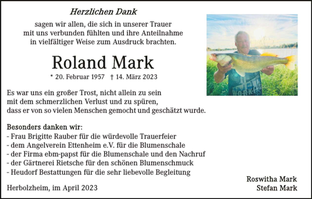 <p>sagen wir allen, die sich in unserer Trauer<br />mit uns verbunden fühlten und ihre Anteilnahme<br />in vielfältiger Weise zum Ausdruck brachten.</p><p>* 20. Februar 1957 † 14. März 2023</p><p>Es war uns ein großer Trost, nicht allein zu sein<br />mit dem schmerzlichen Verlust und zu spüren,<br />dass er von so vielen Menschen gemocht und geschätzt wurde.<br />- Frau Brigitte Rauber für die würdevolle Trauerfeier<br />- dem Angelverein Ettenheim e.V. für die Blumenschale<br />- der Firma ebm-papst für die Blumenschale und den Nachruf<br />- der Gärtnerei Rietsche für den schönen Blumenschmuck<br />- Heudorf Bestattungen für die sehr liebevolle Begleitung<br />Herbolzheim, im April 2023</p>