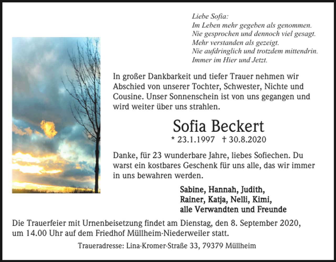 <p>Liebe Sofia:<br />Im Leben mehr gegeben als genommen.<br />Nie gesprochen und dennoch viel gesagt.<br />Mehr verstanden als gezeigt.<br />Nie aufdringlich und trotzdem mittendrin.<br />Immer im Hier und Jetzt.</p><p>In großer Dankbarkeit und tiefer Trauer nehmen wir<br />Abschied von unserer Tochter, Schwester, Nichte und<br />Cousine. Unser Sonnenschein ist von uns gegangen und<br />wird weiter über uns strahlen.</p><p>Sofia Beckert</p><p>* 23.1.1997 † 30.8.2020<br />Danke, für 23 wunderbare Jahre, liebes Sofiechen. Du<br />warst ein kostbares Geschenk für uns alle, das wir immer<br />in uns bewahren werden.</p><p>Die Trauerfeier mit Urnenbeisetzung findet am Dienstag, den 8. September 2020,<br />um 14.00 Uhr auf dem Friedhof Müllheim-Niederweiler statt.<br />Traueradresse: Lina-Kromer-Straße 33, 79379 Müllheim</p>
