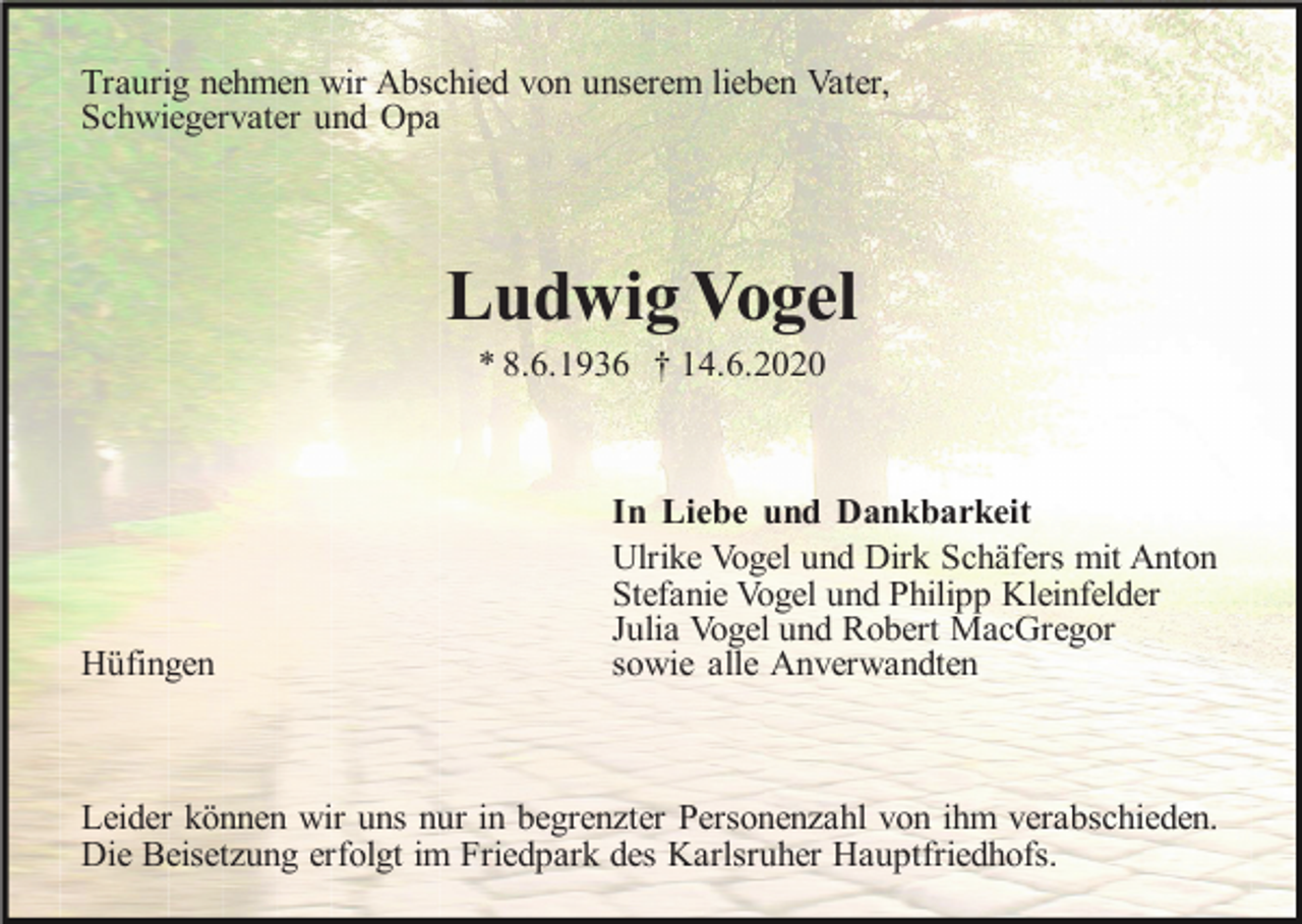 <p>Traurig nehmen wir Abschied von unserem lieben Vater,<br />Schwiegervater und Opa</p><p>Ludwig Vogel<br />* 8.6.1936 † 14.6.2020</p><p>Hüfingen</p><p>In Liebe und Dankbarkeit<br />Ulrike Vogel und Dirk Schäfers mit Anton<br />Stefanie Vogel und Philipp Kleinfelder<br />Julia Vogel und Robert MacGregor<br />sowie alle Anverwandten</p><p>Leider können wir uns nur in begrenzter Personenzahl von ihm verabschieden.<br />Die Beisetzung erfolgt im Friedpark des Karlsruher Hauptfriedhofs.</p>