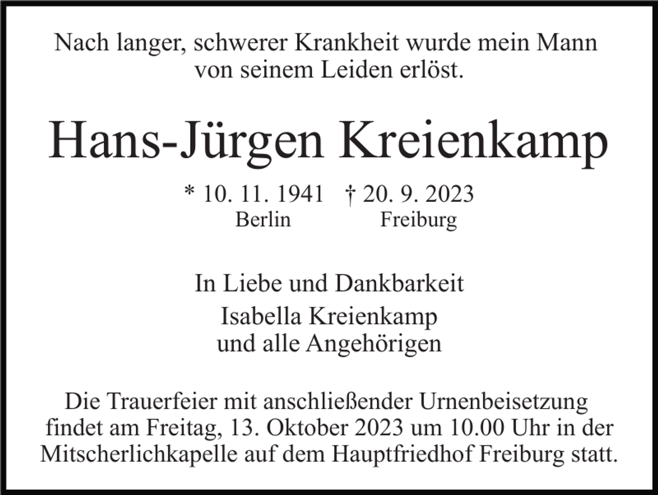 <p>Nach langer, schwerer Krankheit wurde mein Mann<br />von seinem Leiden erlöst.</p><p>Hans-Jürgen Kreienkamp<br />* 10. 11. 1941 † 20. 9. 2023<br />Berlin</p><p>Freiburg</p><p>In Liebe und Dankbarkeit<br />Isabella Kreienkamp<br />und alle Angehörigen<br />Die Trauerfeier mit anschließender Urnenbeisetzung<br />findet am Freitag, 13. Oktober 2023 um 10.00 Uhr in der<br />Mitscherlichkapelle auf dem Hauptfriedhof Freiburg statt.</p>