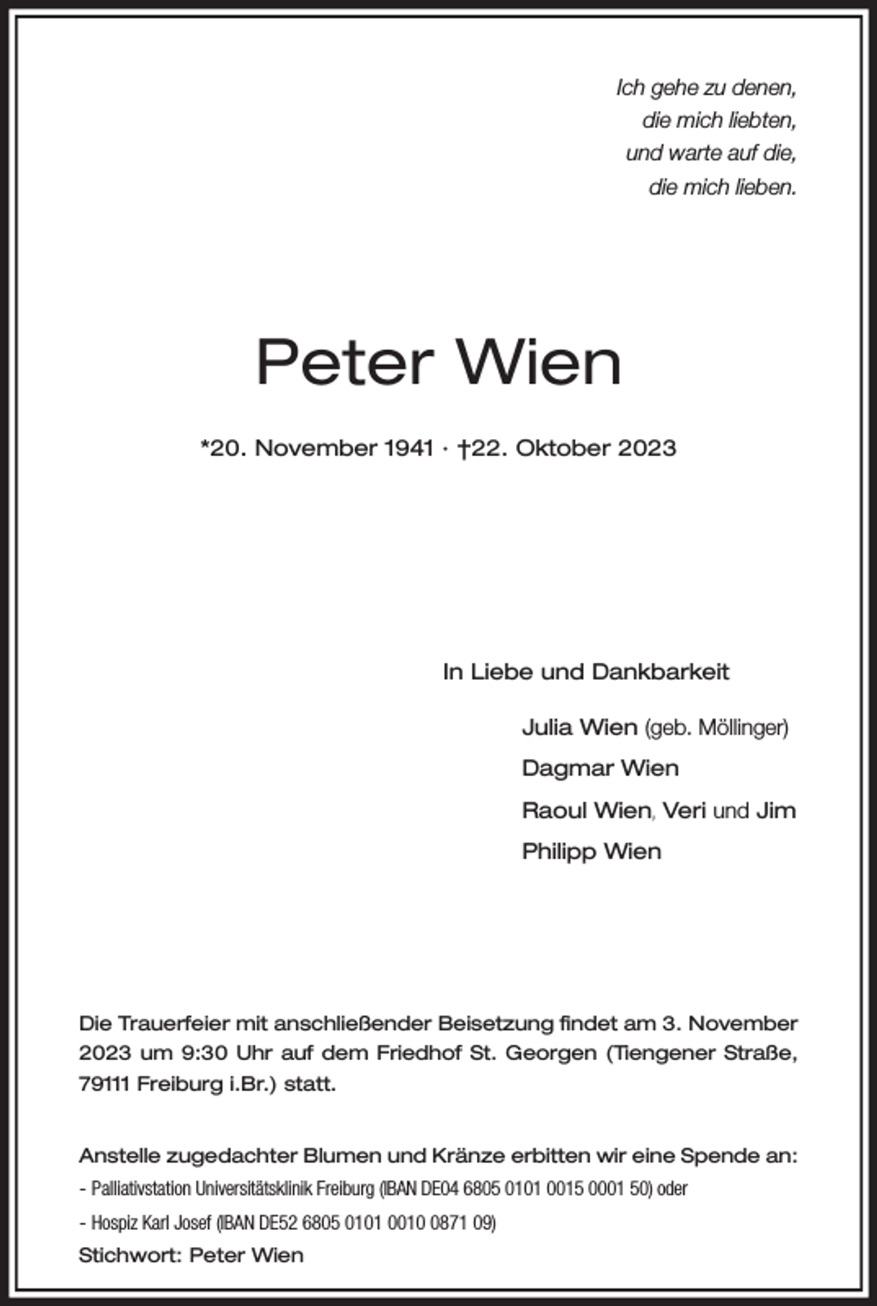 <p>Ich gehe zu denen,<br />die mich liebten,<br />und warte auf die,<br />die mich lieben.</p><p>Peter Wien<br />*20. November 1941 · †22. Oktober 2023</p><p>In Liebe und Dankbarkeit</p><p>Julia Wien (geb. Möllinger)</p><p>Dagmar Wien</p><p>Raoul Wien, Veri und Jim</p><p>Philipp Wien</p><p>Die Trauerfeier mit anschließender Beisetzung findet am 3. November<br />2023 um 9:30 Uhr auf dem Friedhof St. Georgen (Tiengener Straße,<br />79111 Freiburg i.Br.) statt.<br />Anstelle zugedachter Blumen und Kränze erbitten wir eine Spende an:<br />- Palliativstation Universitätsklinik Freiburg (IBAN DE04 6805 0101 0015 0001 50) oder<br />- Hospiz Karl Josef (IBAN DE52 6805 0101 001871 09)<br />Stichwort: Peter Wien</p>