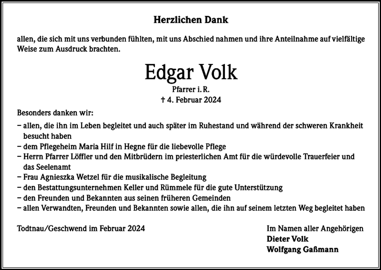 <p>Herzlichen Dank<br />allen, die sich mit uns verbunden fühlten, mit uns Abschied nahmen und ihre Anteilnahme auf vielfältige<br />Weise zum Ausdruck brachten.</p><p>Edgar Volk<br />Pfarrer i. R.<br />† 4. Februar 2024</p><p>Besonders danken wir:<br />– a llen, die ihn im Leben begleitet und auch später im Ruhestand und während der schweren Krankheit<br />besucht haben<br />– d em Pflegeheim Maria Hilf in Hegne für die liebevolle Pflege<br />–H<br />errn Pfarrer Löffler und den Mitbrüdern im priesterlichen Amt für die würdevolle Trauerfeier und<br />das Seelenamt<br />– F rau Agnieszka Wetzel für die musikalische Begleitung<br />– d en Bestattungsunternehmen Keller und Rümmele für die gute Unterstützung<br />– d en Freunden und Bekannten aus seinen früheren Gemeinden<br />– allen Verwandten, Freunden und Bekannten sowie allen, die ihn auf seinem letzten Weg begleitet haben<br />Todtnau/Geschwend im Februar 2024</p><p>Im Namen aller Angehörigen<br />Dieter Volk<br />Wolfgang Gaßmann</p>