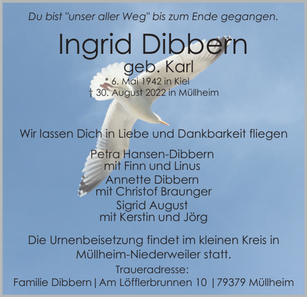 <p>Du bist "unser aller Weg" bis zum Ende gegangen.</p><p>Ingrid Dibbern<br />geb. Karl</p><p>* 6. Mai 1942 in Kiel<br />† 30. August 2022 in Müllheim</p><p>Wir lassen Dich in Liebe und Dankbarkeit fliegen<br />Petra Hansen-Dibbern<br />mit Finn und Linus<br />Annette Dibbern<br />mit Christof Braunger<br />Sigrid August<br />mit Kerstin und Jörg<br />Die Urnenbeisetzung findet im kleinen Kreis in<br />Müllheim-Niederweiler statt.<br />Traueradresse:<br />Familie Dibbern|Am Löfflerbrunnen 10 |79379 Müllheim</p>