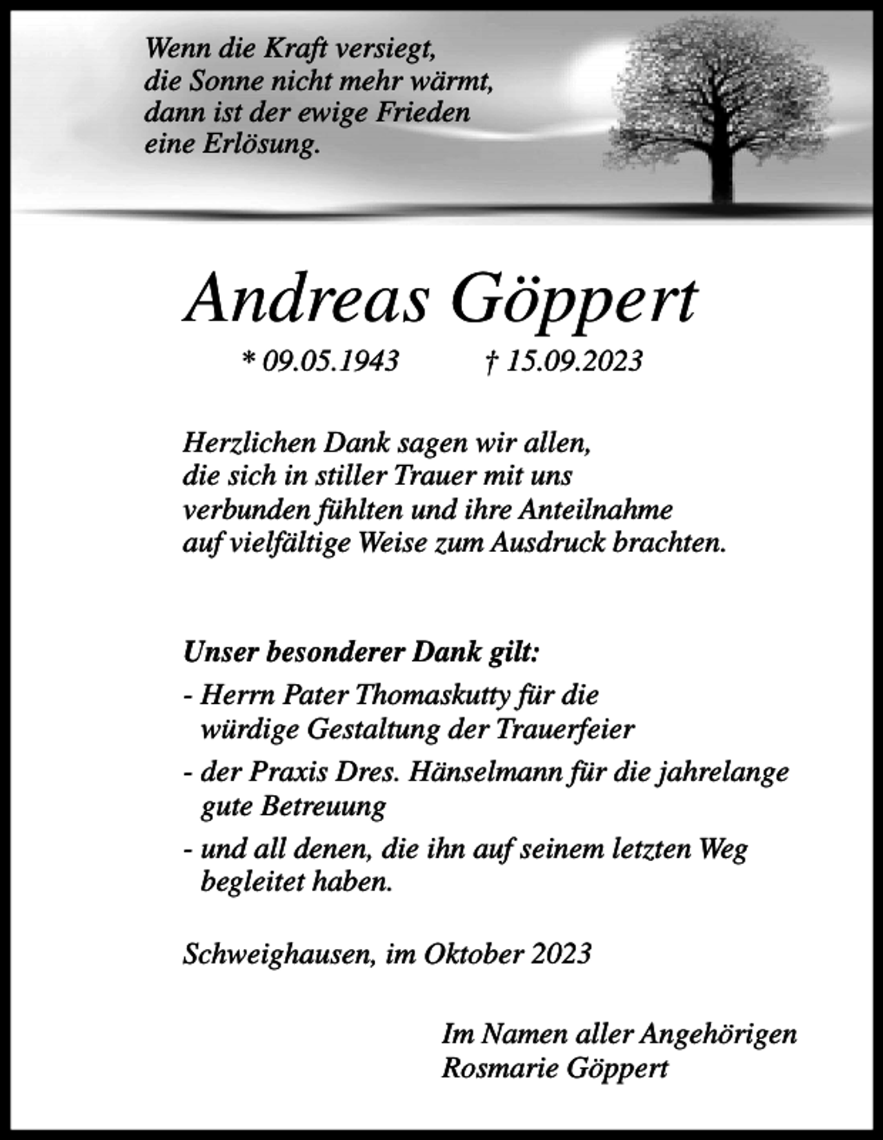 <p>Wenn die Kraft versiegt,<br />die Sonne nicht mehr wärmt,<br />dann ist der ewige Frieden<br />eine Erlösung.</p><p>Andreas Göppert<br />* 09.05.1943</p><p>† 15.09.2023</p><p>Herzlichen Dank sagen wir allen,<br />die sich in stiller Trauer mit uns<br />verbunden fühlten und ihre Anteilnahme<br />auf vielfältige Weise zum Ausdruck brachten.<br />Unser besonderer Dank gilt:<br />- Herrn Pater Thomaskutty für die<br />würdige Gestaltung der Trauerfeier<br />- der Praxis Dres. Hänselmann für die jahrelange<br />gute Betreuung<br />- und all denen, die ihn auf seinem letzten Weg<br />begleitet haben.<br />Schweighausen, im Oktober 2023<br />Im Namen aller Angehörigen<br />Rosmarie Göppert</p>