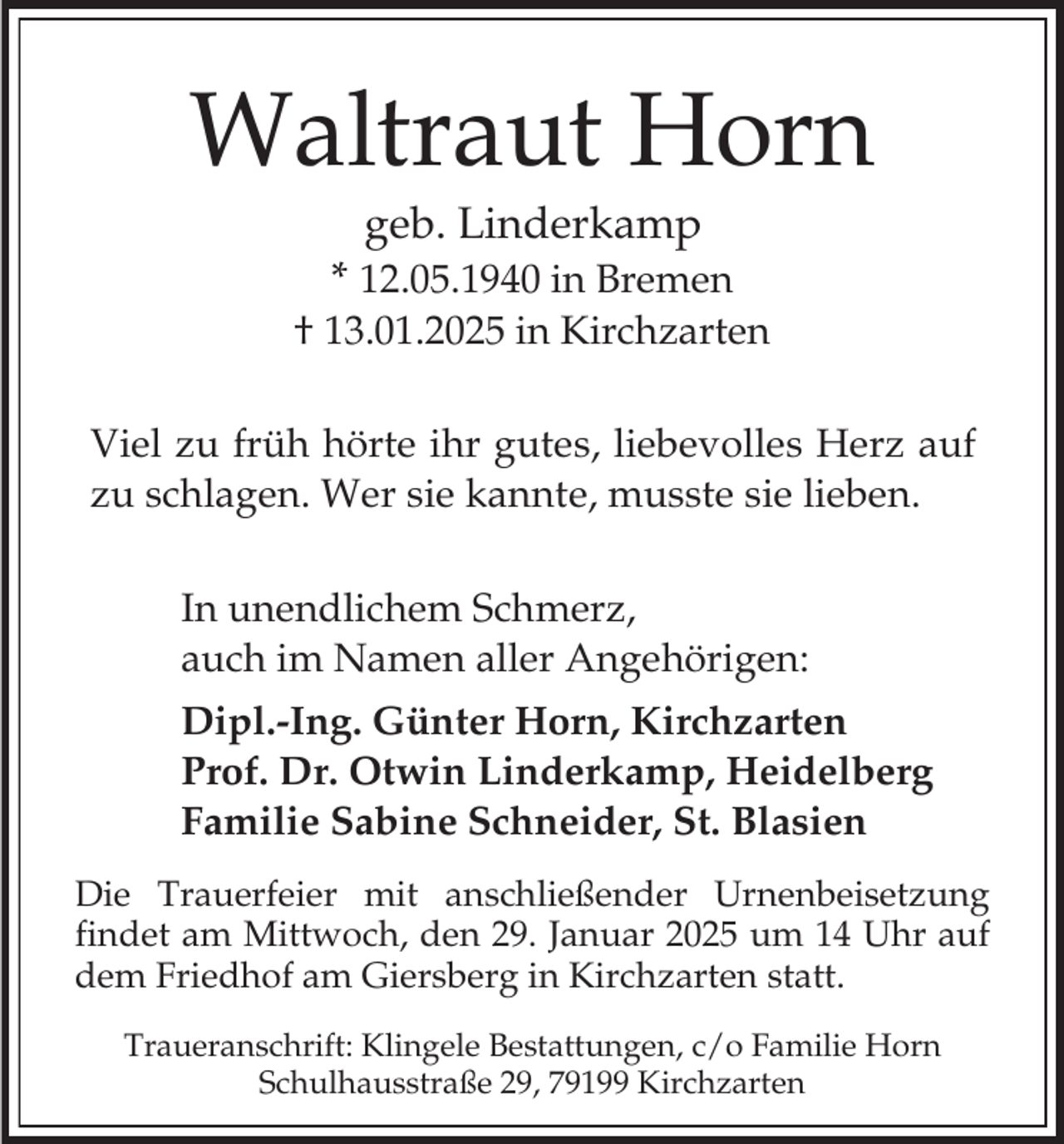 <p>Waltraut Horn<br />geb. Linderkamp</p><p>* 12.05.1940 in Bremen<br />† 13.01.2025 in Kirchzarten<br />Viel zu früh hörte ihr gutes, liebevolles Herz auf<br />zu schlagen. Wer sie kannte, musste sie lieben.<br />In unendlichem Schmerz,<br />auch im Namen aller Angehörigen:<br />Dipl.-Ing. Günter Horn, Kirchzarten<br />Prof. Dr. Otwin Linderkamp, Heidelberg<br />Familie Sabine Schneider, St. Blasien<br />Die Trauerfeier mit anschließender Urnenbeisetzung<br />findet am Mittwoch, den 29. Januar 2025 um 14 Uhr auf<br />dem Friedhof am Giersberg in Kirchzarten statt.<br />Traueranschrift: Klingele Bestattungen, c/o Familie Horn<br />Schulhausstraße 29, 79199 Kirchzarten</p>