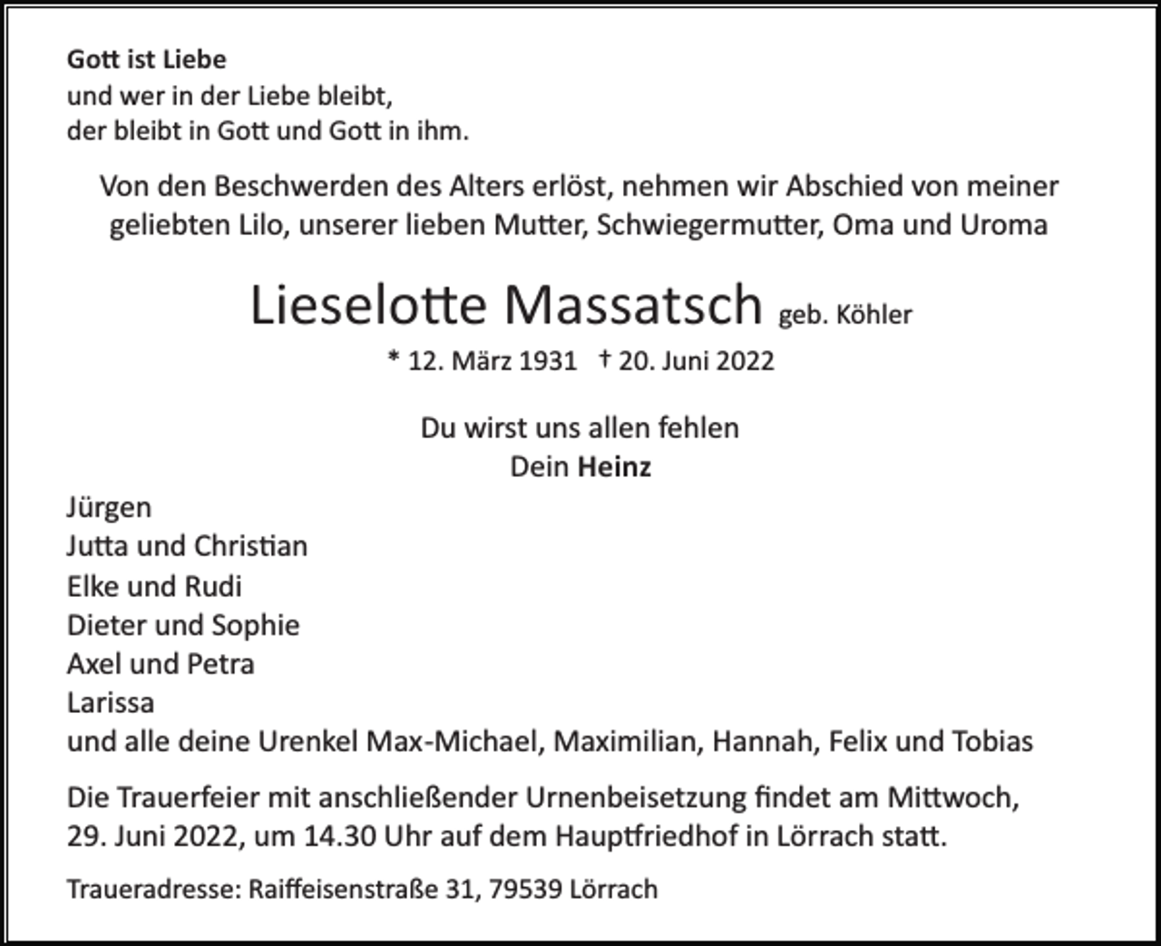 <p>Go� ist Liebe<br />und wer in der Liebe bleibt,<br />der bleibt in Go� und Go� in ihm.</p><p>Von den Beschwerden des Alters erlöst, nehmen wir Abschied von meiner<br />geliebten Lilo, unserer lieben Mu�er, Schwiegermu�er, Oma und Uroma</p><p>Lieselo�e Massatsch geb. Köhler<br />* 12. März 1931 † 20. Juni 2022</p><p>Du wirst uns allen fehlen<br />Dein Heinz<br />Jürgen<br />Ju�a und Chris�an<br />Elke und Rudi<br />Dieter und Sophie<br />Axel und Petra<br />Larissa<br />und alle deine Urenkel Max­Michael, Maximilian, Hannah, Felix und Tobias<br />Die Trauerfeier mit anschließender Urnenbeisetzung ﬁndet am Mi�woch,<br />29. Juni 2022, um 14.30 Uhr auf dem Haup�riedhof in Lörrach sta�.<br />Traueradresse: Raiﬀeisenstraße 31, 79539 Lörrach</p>