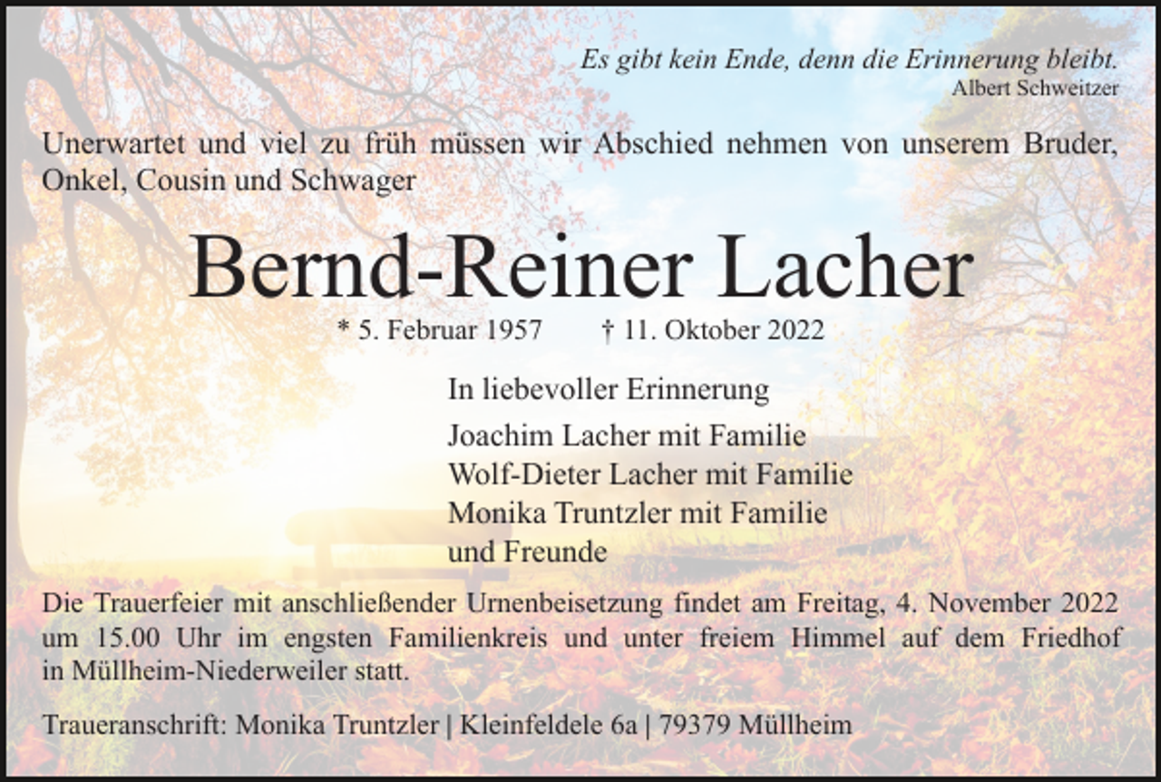 <p>Es gibt kein Ende, denn die Erinnerung bleibt.<br />Albert Schweitzer</p><p>Unerwartet und viel zu früh müssen wir Abschied nehmen von unserem Bruder,<br />Onkel, Cousin und Schwager</p><p>Bernd-Reiner Lacher<br />* 5. Februar 1957</p><p>† 11. Oktober 2022</p><p>In liebevoller Erinnerung<br />Joachim Lacher mit Familie<br />Wolf-Dieter Lacher mit Familie<br />Monika Truntzler mit Familie<br />und Freunde<br />Die Trauerfeier mit anschließender Urnenbeisetzung findet am Freitag, 4. November 2022<br />um 15.00 Uhr im engsten Familienkreis und unter freiem Himmel auf dem Friedhof<br />in Müllheim-Niederweiler statt.<br />Traueranschrift: Monika Truntzler | Kleinfeldele 6a | 79379 Müllheim</p>