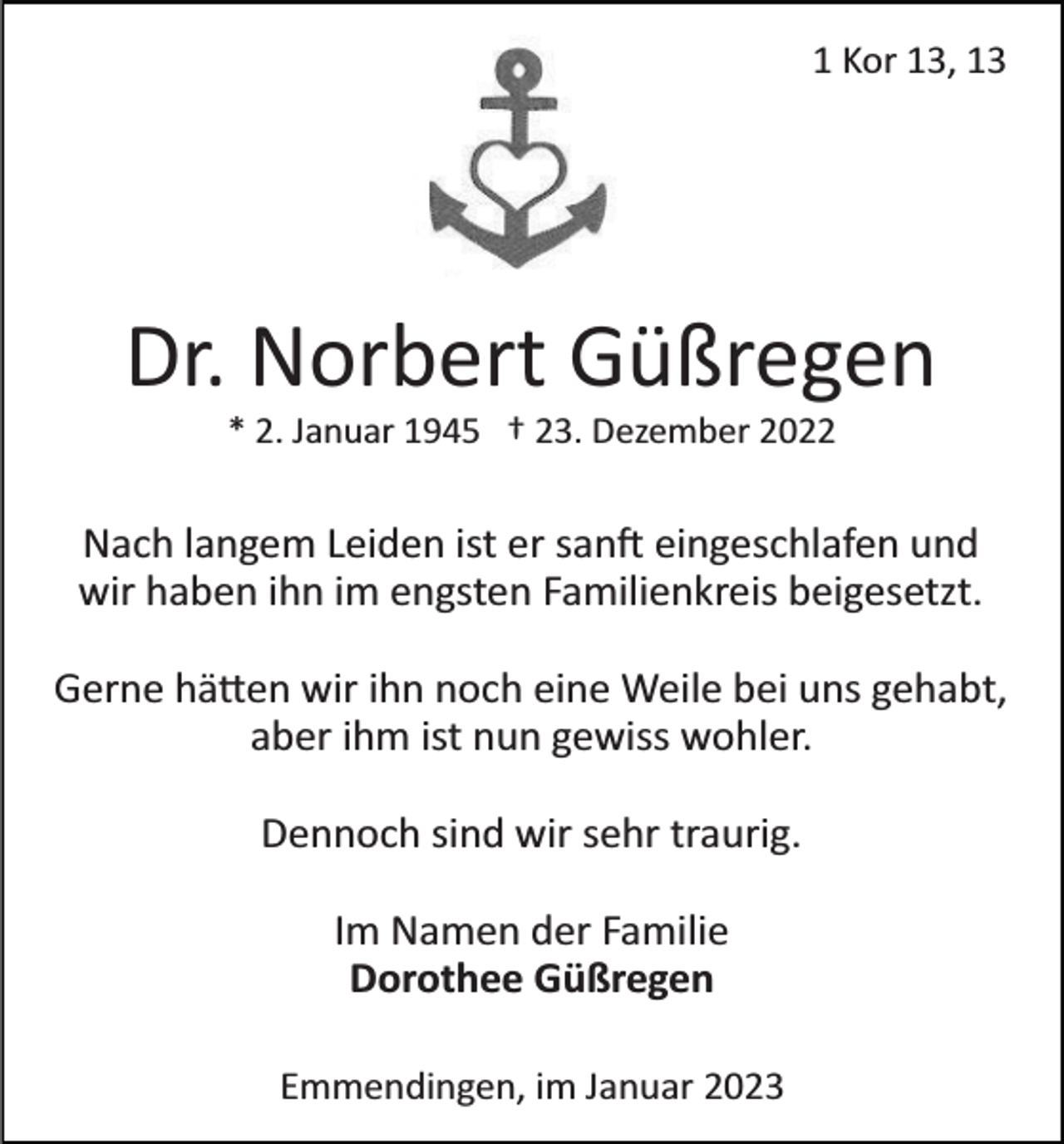 <p>1 Kor 13, 13</p><p>Dr. Norbert Güßregen<br />* 2. Januar 1945 † 23. Dezember 2022</p><p>Nach langem Leiden ist er sanft eingeschlafen und<br />wir haben ihn im engsten Familienkreis beigesetzt.<br />Gerne hätten wir ihn noch eine Weile bei uns gehabt,<br />aber ihm ist nun gewiss wohler.<br />Dennoch sind wir sehr traurig.<br />Im Namen der Familie<br />Dorothee Güßregen<br />Emmendingen, im Januar 2023</p>