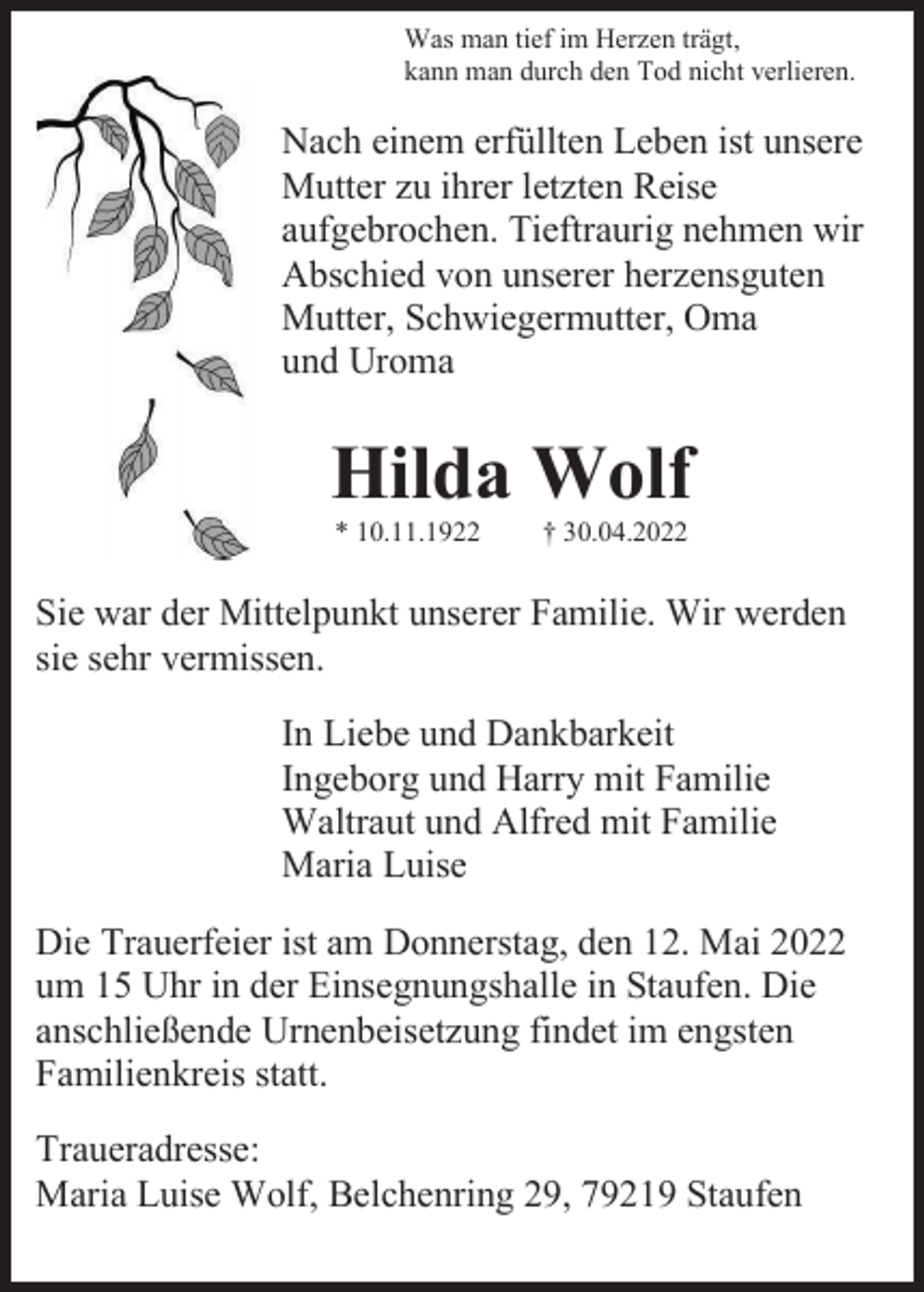 <p>Was man tief im Herzen trägt,<br />kann man durch den Tod nicht verlieren.</p><p>Nach einem erfüllten Leben ist unsere<br />Mutter zu ihrer letzten Reise<br />aufgebrochen. Tieftraurig nehmen wir<br />Abschied von unserer herzensguten<br />Mutter, Schwiegermutter, Oma<br />und Uroma</p><p>Hilda Wolf<br />* 10.11.1922</p><p>† 30.04.2022</p><p>Sie war der Mittelpunkt unserer Familie. Wir werden<br />sie sehr vermissen.<br />In Liebe und Dankbarkeit<br />Ingeborg und Harry mit Familie<br />Waltraut und Alfred mit Familie<br />Maria Luise<br />Die Trauerfeier ist am Donnerstag, den 12. Mai 2022<br />um 15 Uhr in der Einsegnungshalle in Staufen. Die<br />anschließende Urnenbeisetzung findet im engsten<br />Familienkreis statt.<br />Traueradresse:<br />Maria Luise Wolf, Belchenring 29, 79219 Staufen</p>