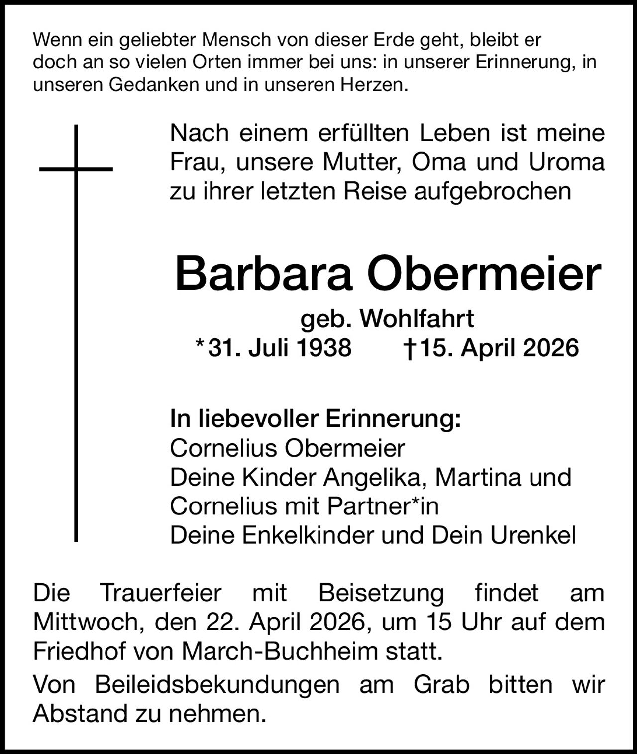 Wenn ein geliebter Mensch von dieser Erde geht, bleibt er
doch an so vielen Orten immer bei uns: in unserer Erinnerung, in
unseren Gedanken und in unseren Herzen.

Nach einem erfüllten Leben ist meine
Frau, unsere Mutter, Oma und Uroma
zu ihrer letzten Reise aufgebrochen

Barbara Obermeier
geb. Wohlfahrt
* 31. Juli 1938   † 15. April 2026
In liebevoller Erinnerung:
Cornelius Obermeier
Deine Kinder Angelika, Martina und
Cornelius mit Partner*in
Deine Enkelkinder und Dein Urenkel
Die Trauerfeier mit Beisetzung findet am
Mittwoch, den 22. April 2026, um 15 Uhr auf dem
Friedhof von March-Buchheim statt.
Von Beileidsbekundungen am Grab bitten wir
Abstand zu nehmen.