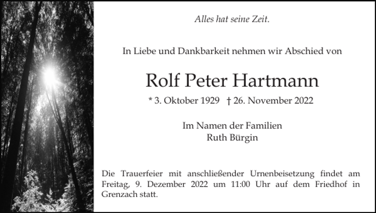 <p>Alles hat seine Zeit.</p><p>In Liebe und Dankbarkeit nehmen wir Abschied von</p><p>Rolf Peter Hartmann<br />* 3. Oktober 1929 † 26. November 2022<br />Im Namen der Familien<br />Ruth Bürgin</p><p>Die Trauerfeier mit anschließender Urnenbeisetzung findet am<br />Freitag, 9. Dezember 2022 um 11:00 Uhr auf dem Friedhof in<br />Grenzach statt.</p>