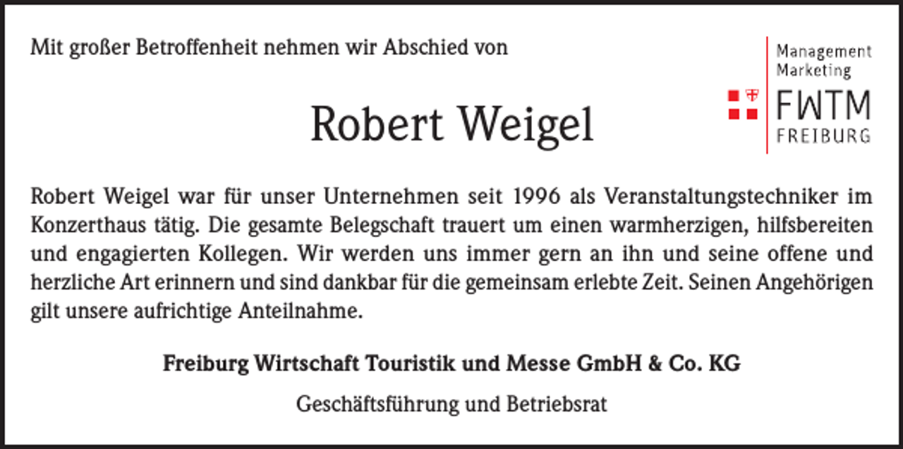 <p>Mit großer Betroffenheit nehmen wir Abschied von</p><p>Robert Weigel<br />Robert Weigel war für unser Unternehmen seit 1996 als Veranstaltungstechniker im<br />Konzerthaus tätig. Die gesamte Belegschaft trauert um einen warmherzigen, hilfsbereiten<br />und engagierten Kollegen. Wir werden uns immer gern an ihn und seine offene und<br />herzliche Art erinnern und sind dankbar für die gemeinsam erlebte Zeit. Seinen Angehörigen<br />gilt unsere aufrichtige Anteilnahme.<br />Freiburg Wirtschaft Touristik und Messe GmbH &amp; Co. KG<br />Geschäftsführung und Betriebsrat</p>