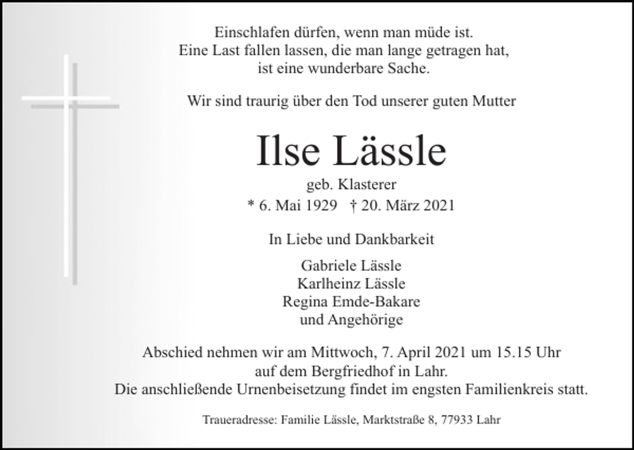 <p>Einschlafen dürfen, wenn man müde ist.<br />Eine Last fallen lassen, die man lange getragen hat,<br />ist eine wunderbare Sache.<br />Wir sind traurig über den Tod unserer guten Mutter</p><p>Ilse Lässle<br />geb. Klasterer<br />* 6. Mai 1929 † 20. März 2021<br />In Liebe und Dankbarkeit<br />Gabriele Lässle<br />Karlheinz Lässle<br />Regina Emde-Bakare<br />und Angehörige<br />Abschied nehmen wir am Mittwoch, 7. April 2021 um 15.15 Uhr<br />auf dem Bergfriedhof in Lahr.<br />Die anschließende Urnenbeisetzung findet im engsten Familienkreis statt.<br />Traueradresse: Familie Lässle, Marktstraße 8, 77933 Lahr</p>