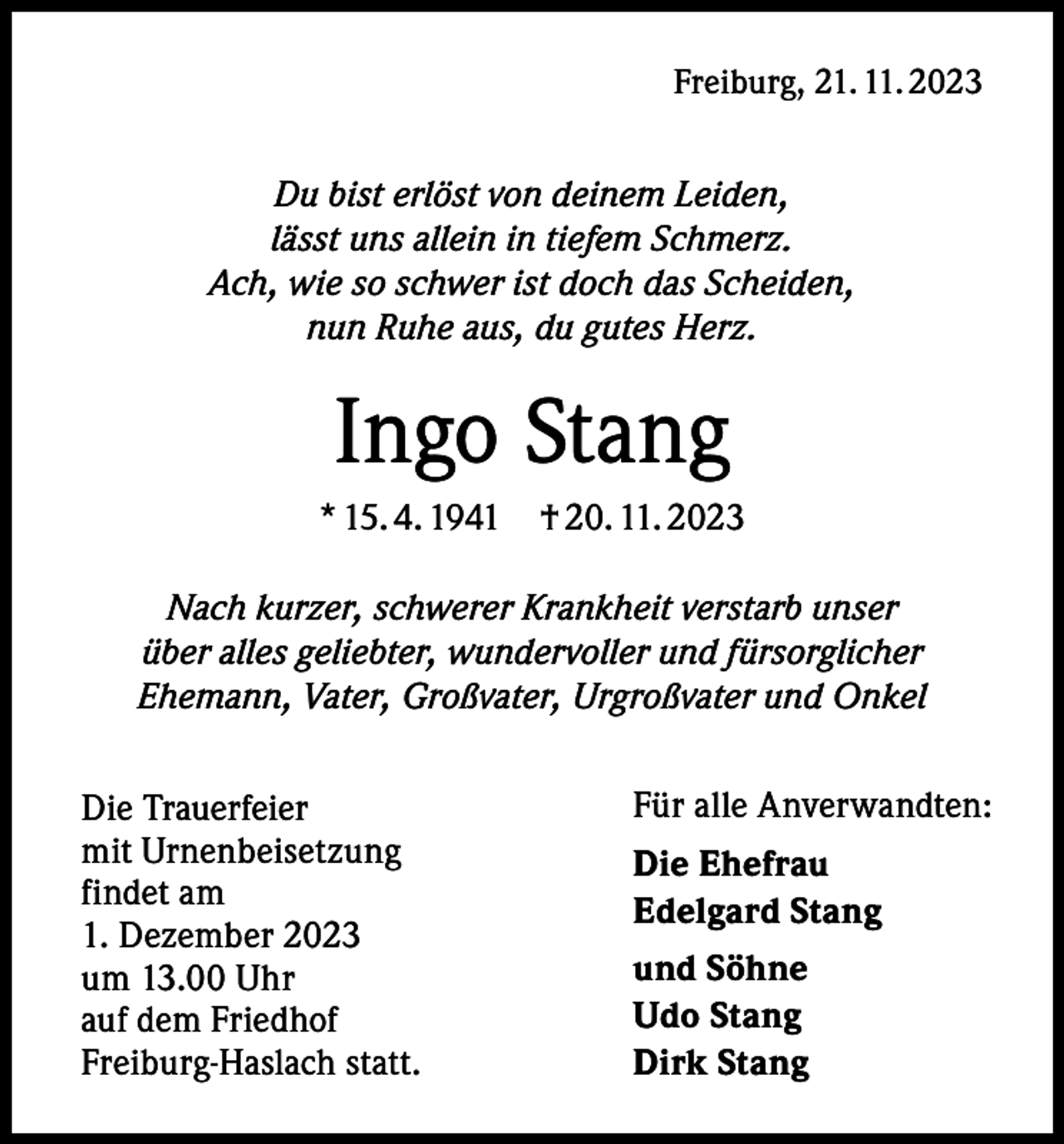 <p>Freiburg, 21. 11. 2023</p><p>Du bist erlöst von deinem Leiden,<br />lässt uns allein in tiefem Schmerz.<br />Ach, wie so schwer ist doch das Scheiden,<br />nun Ruhe aus, du gutes Herz.</p><p>Ingo Stang<br />* 15. 4. 1941 † 20. 11. 2023<br />Nach kurzer, schwerer Krankheit verstarb unser<br />über alles geliebter, wundervoller und fürsorglicher<br />Ehemann, Vater, Großvater, Urgroßvater und Onkel<br />Die Trauerfeier<br />mit Urnenbeisetzung<br />findet am<br />1. Dezember 2023<br />um 13.00 Uhr<br />auf dem Friedhof<br />Freiburg-Haslach statt.</p><p>Für alle Anverwandten:<br />Die Ehefrau<br />Edelgard Stang<br />und Söhne<br />Udo Stang<br />Dirk Stang</p>