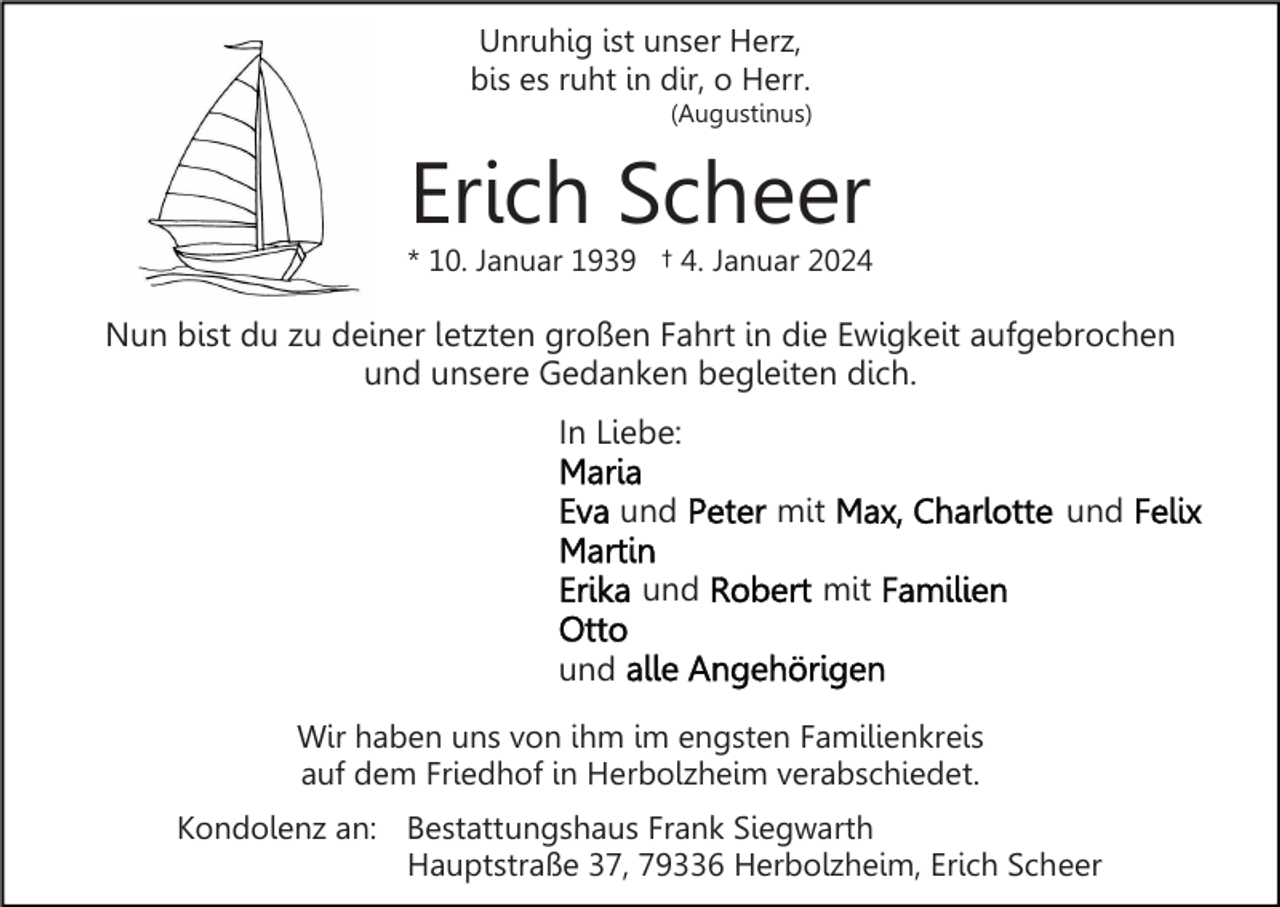 <p>Unruhig ist unser Herz,<br />bis es ruht in dir, o Herr.<br />(Augustinus)</p><p>Erich Scheer</p><p>* 10. Januar 1939 † 4. Januar 2024</p><p>Nun bist du zu deiner letzten großen Fahrt in die Ewigkeit aufgebrochen<br />und unsere Gedanken begleiten dich.<br />In Liebe:<br />und<br />und</p><p>mit</p><p>und</p><p>mit</p><p>und<br />Wir haben uns von ihm im engsten Familienkreis<br />auf dem Friedhof in Herbolzheim verabschiedet.<br />Kondolenz an: Bestattungshaus Frank Siegwarth<br />Hauptstraße 37, 79336 Herbolzheim, Erich Scheer</p>