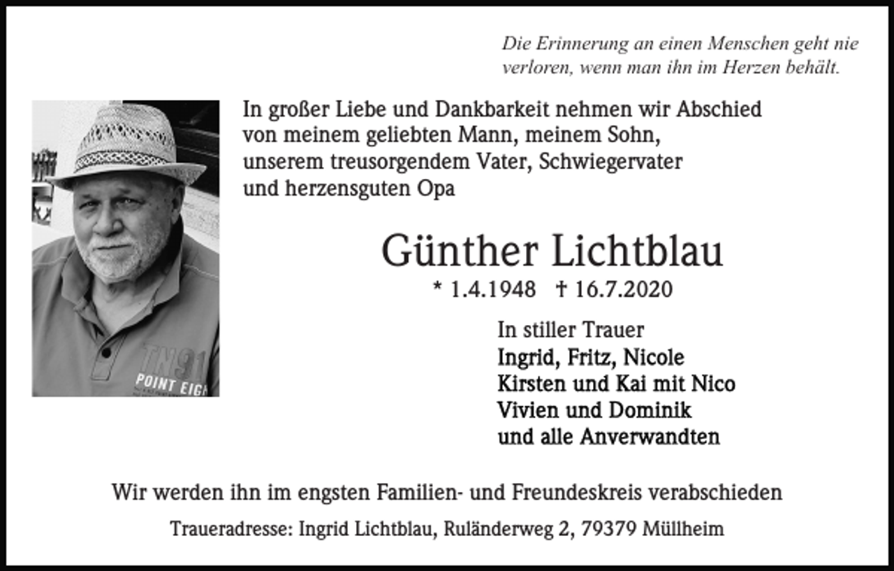 <p>Die Erinnerung an einen Menschen geht nie<br />verloren, wenn man ihn im Herzen behält.</p><p>In großer Liebe und Dankbarkeit nehmen wir Abschied<br />von meinem geliebten Mann, meinem Sohn,<br />unserem treusorgendem Vater, Schwiegervater<br />und herzensguten Opa</p><p>Günther Lichtblau<br />* 1.4.1948 † 16.7.2020<br />In stiller Trauer</p><p>Wir werden ihn im engsten Familien- und Freundeskreis verabschieden<br />Traueradresse: Ingrid Lichtblau, Ruländerweg 2, 79379 Müllheim</p>