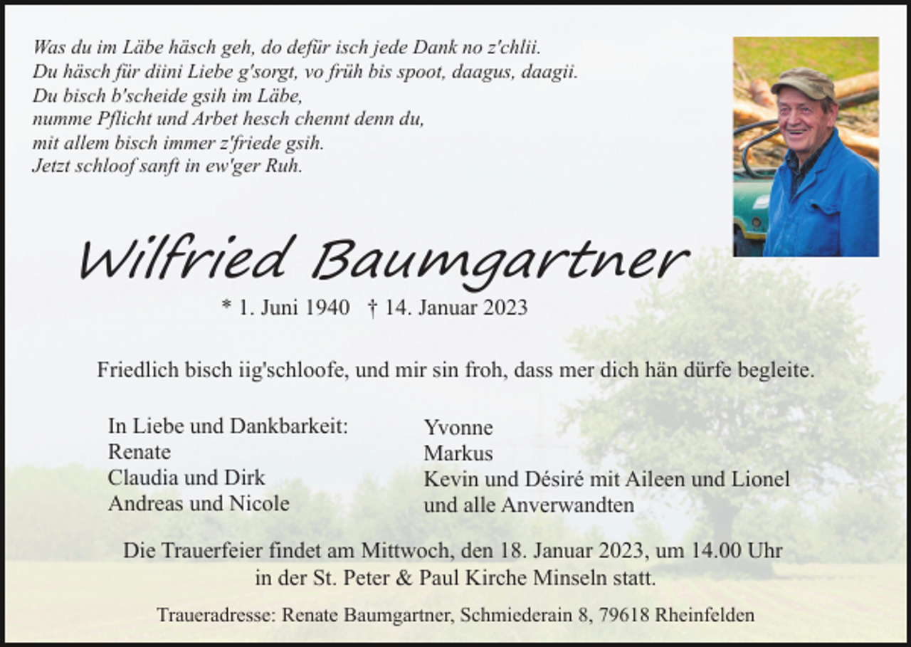 <p>Was du im Läbe häsch geh, do defür isch jede Dank no z'chlii.<br />Du häsch für diini Liebe g'sorgt, vo früh bis spoot, daagus, daagii.<br />Du bisch b'scheide gsih im Läbe,<br />numme Pflicht und Arbet hesch chennt denn du,<br />mit allem bisch immer z'friede gsih.<br />Jetzt schloof sanft in ew'ger Ruh.</p><p>Wilfried Baumgartner<br />* 1. Juni 1940 † 14. Januar 2023</p><p>Friedlich bisch iig'schloofe, und mir sin froh, dass mer dich hän dürfe begleite.<br />In Liebe und Dankbarkeit:<br />Renate<br />Claudia und Dirk<br />Andreas und Nicole</p><p>Yvonne<br />Markus<br />Kevin und Désiré mit Aileen und Lionel<br />und alle Anverwandten</p><p>Die Trauerfeier findet am Mittwoch, den 18. Januar 2023, um 14.00 Uhr<br />in der St. Peter &amp; Paul Kirche Minseln statt.<br />Traueradresse: Renate Baumgartner, Schmiederain 8, 79618 Rheinfelden</p>
