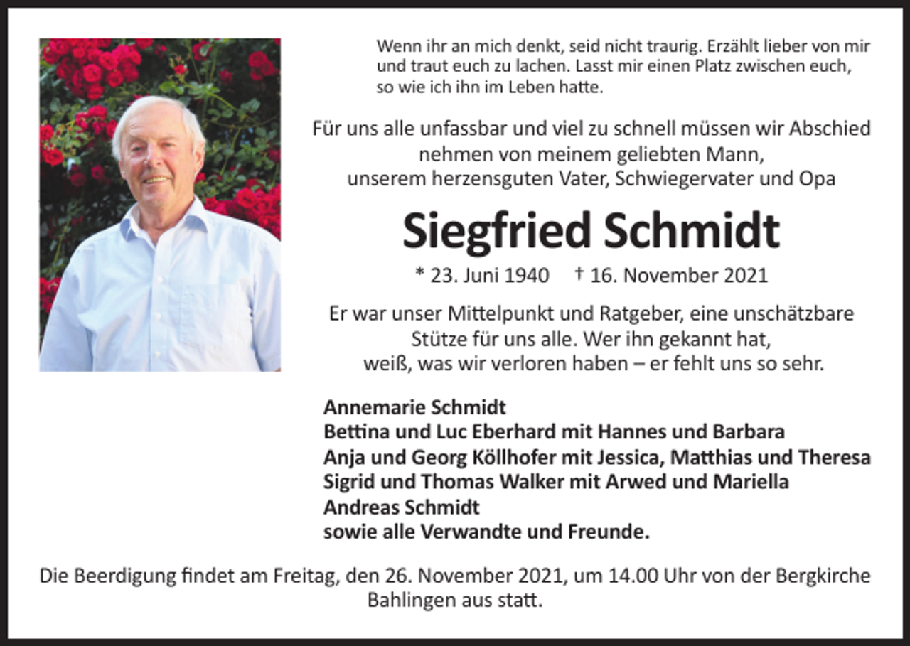 <p>Wenn ihr an mich denkt, seid nicht traurig. Erzählt lieber von mir<br />und traut euch zu lachen. Lasst mir einen Platz zwischen euch,<br />so wie ich ihn im Leben hatte.</p><p>Für uns alle unfassbar und viel zu schnell müssen wir Abschied<br />nehmen von meinem geliebten Mann,<br />unserem herzensguten Vater, Schwiegervater und Opa</p><p>Siegfried Schmidt<br />* 23. Juni 1940</p><p>† 16. November 2021</p><p>Er war unser Mittelpunkt und Ratgeber, eine unschätzbare<br />Stütze für uns alle. Wer ihn gekannt hat,<br />weiß, was wir verloren haben – er fehlt uns so sehr.<br />Annemarie Schmidt<br />Bettina und Luc Eberhard mit Hannes und Barbara<br />Anja und Georg Köllhofer mit Jessica, Matthias und Theresa<br />Sigrid und Thomas Walker mit Arwed und Mariella<br />Andreas Schmidt<br />sowie alle Verwandte und Freunde.<br />Die Beerdigung findet am Freitag, den 26. November 2021, um 14.00 Uhr von der Bergkirche<br />Bahlingen aus statt.</p>