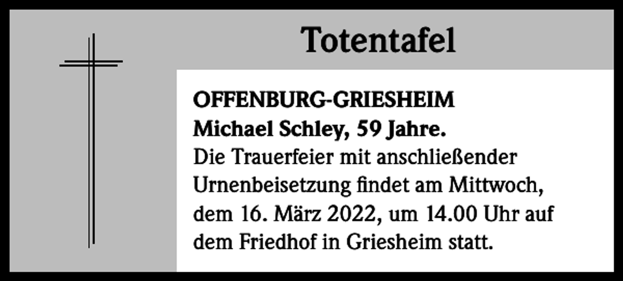 <p>Totentafel<br />Totentafel<br />OFFENBURG-GRIESHEIM<br />Michael Schley, 59 Jahre.<br />Die Trauerfeier mit anschließender<br />Urnenbeisetzung findet am Mittwoch,<br />dem 16. März 2022, um 14.00 Uhr auf<br />dem Friedhof in Griesheim statt.</p>