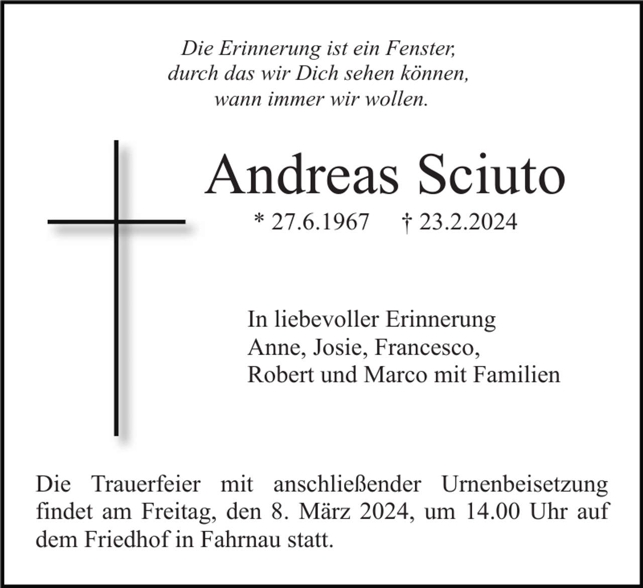 <p>Die Erinnerung ist ein Fenster,<br />durch das wir Dich sehen können,<br />wann immer wir wollen.</p><p>Andreas Sciuto<br />* 27.6.1967</p><p>† 23.2.2024</p><p>In liebevoller Erinnerung<br />Anne, Josie, Francesco,<br />Robert und Marco mit Familien</p><p>Die Trauerfeier mit anschließender Urnenbeisetzung<br />findet am Freitag, den 8. März 2024, um 14.00 Uhr auf<br />dem Friedhof in Fahrnau statt.</p>