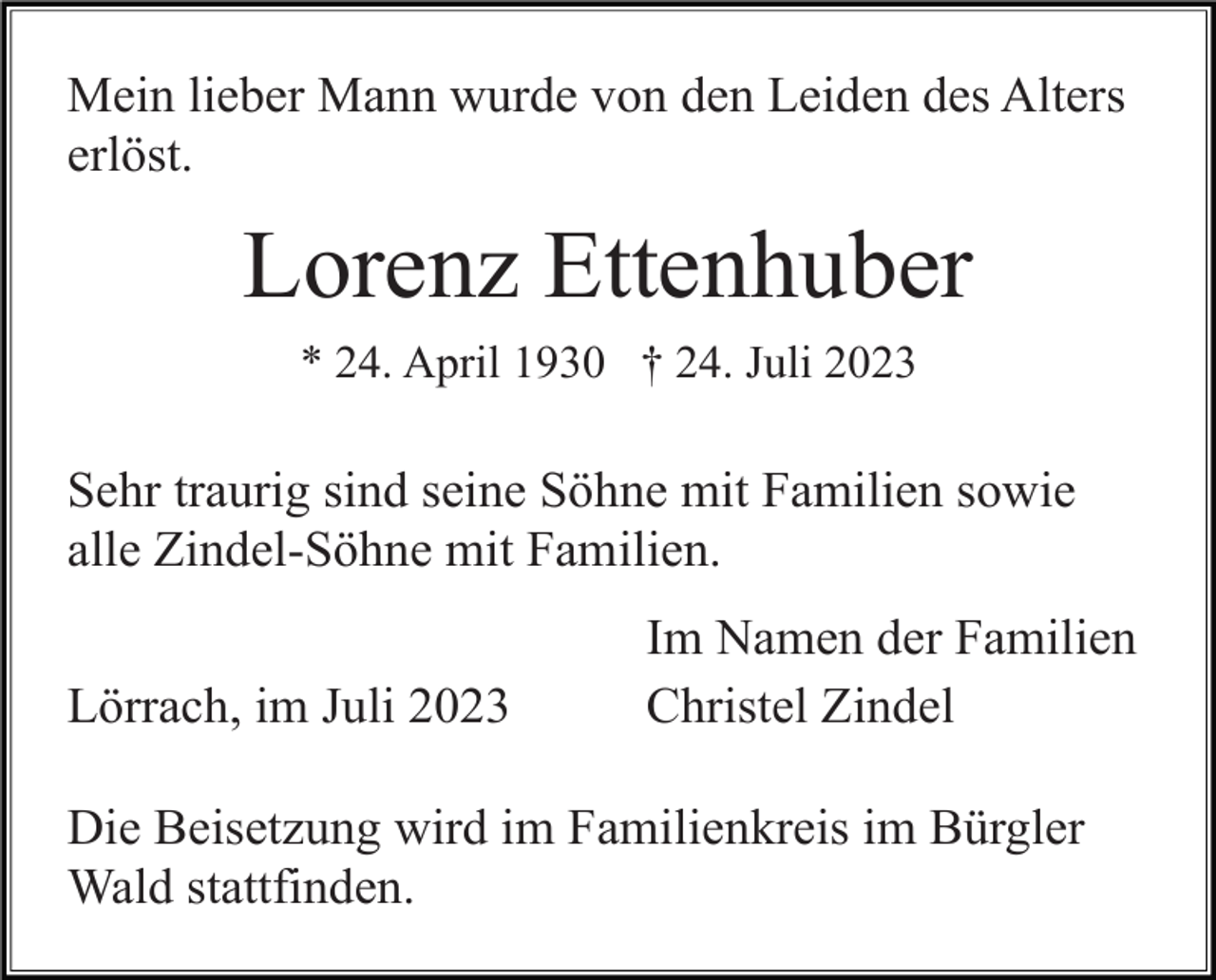 <p>Mein lieber Mann wurde von den Leiden des Alters<br />erlöst.</p><p>Lorenz Ettenhuber<br />* 24. April 1930 † 24. Juli 2023</p><p>Sehr traurig sind seine Söhne mit Familien sowie<br />alle Zindel-Söhne mit Familien.<br />Lörrach, im Juli 2023</p><p>Im Namen der Familien<br />Christel Zindel</p><p>Die Beisetzung wird im Familienkreis im Bürgler<br />Wald stattfinden.</p>