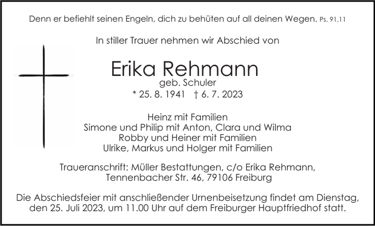 <p>Denn er befiehlt seinen Engeln, dich zu behüten auf all deinen Wegen. Ps. 91,11</p><p>In stiller Trauer nehmen wir Abschied von</p><p>Erika geb.<br />Rehmann<br />Schuler<br />Bild einfügen</p><p>* 25. 8. 1941 † 6. 7. 2023<br />Heinz mit Familien<br />Simone und Philip mit Anton, Clara und Wilma<br />Robby und Heiner mit Familien<br />Ulrike, Markus und Holger mit Familien</p><p>Traueranschrift: Müller Bestattungen, c/o Erika Rehmann,<br />Tennenbacher Str. 46, 79106 Freiburg<br />Die Abschiedsfeier mit anschließender Urnenbeisetzung findet am Dienstag,<br />den 25. Juli 2023, um 11.00 Uhr auf dem Freiburger Hauptfriedhof statt.</p>