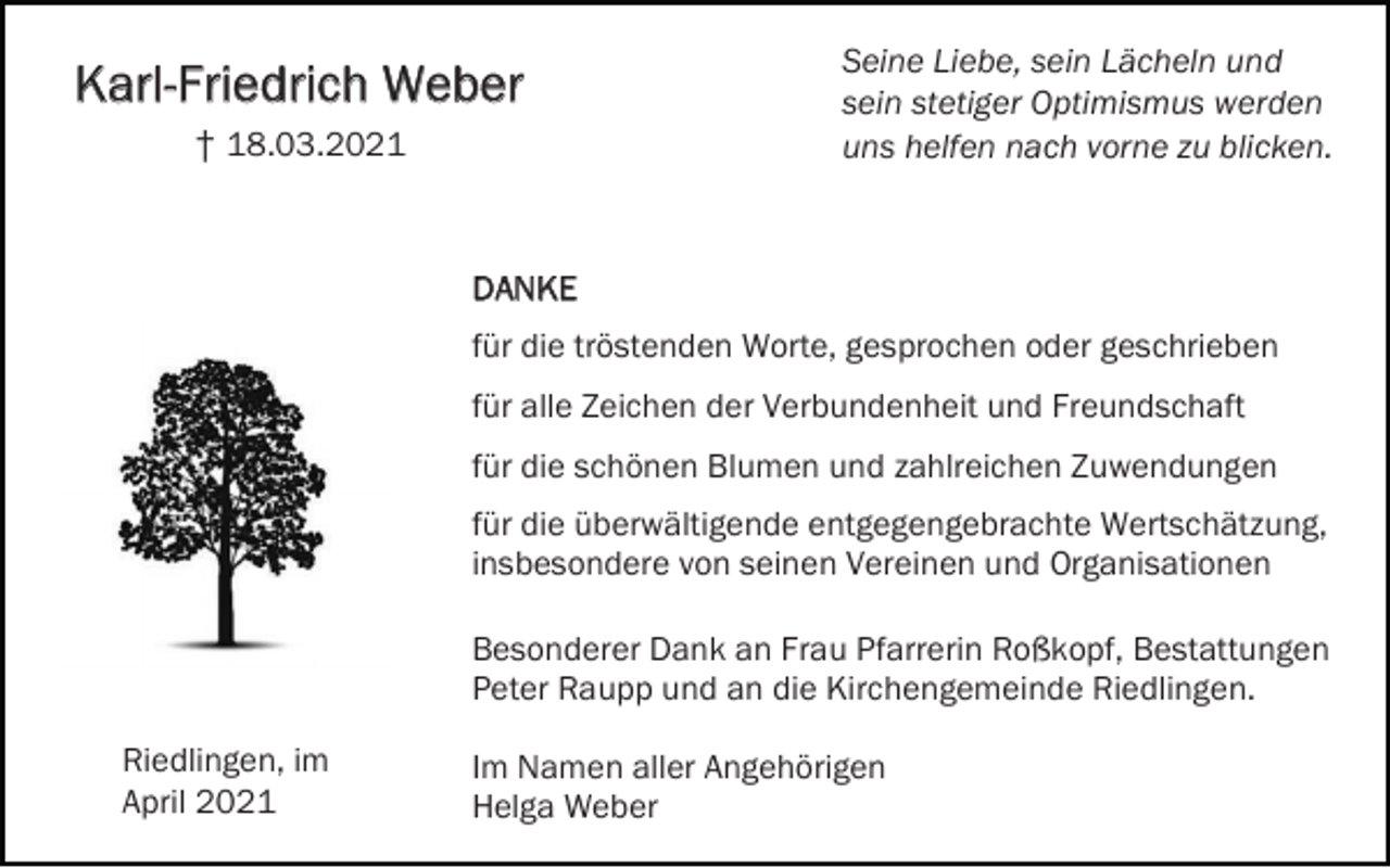 <p>Karl-Friedrich Weber<br />† 18.03.2021</p><p>Seine Liebe, sein Lächeln und<br />sein stetiger Optimismus werden<br />uns helfen nach vorne zu blicken.</p><p>DANKE<br />für die tröstenden Worte, gesprochen oder geschrieben<br />für alle Zeichen der Verbundenheit und Freundschaft<br />für die schönen Blumen und zahlreichen Zuwendungen<br />für die überwältigende entgegengebrachte Wertschätzung,<br />insbesondere von seinen Vereinen und Organisationen<br />Besonderer Dank an Frau Pfarrerin Roßkopf, Bestattungen<br />Peter Raupp und an die Kirchengemeinde Riedlingen.<br />Riedlingen, im<br />April 2021</p><p>Im Namen aller Angehörigen<br />Helga Weber</p>