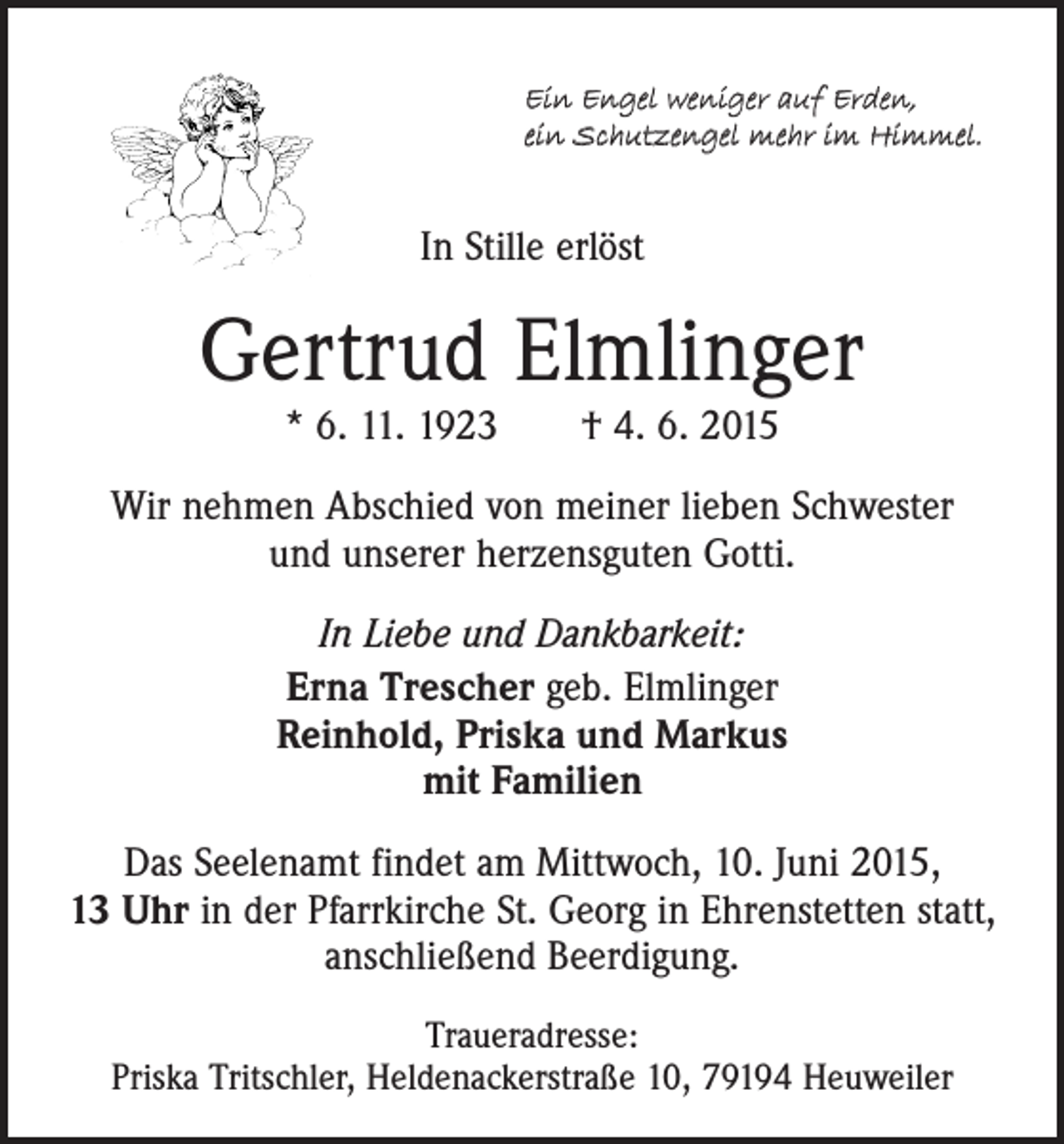 <p>Ein Engel weniger auf Erden,<br />ein Schutzengel mehr im Himmel.</p><p>In Stille erlöst</p><p>Gertrud Elmlinger<br />* 6. 11. 1923 † 4. 6. 2015</p><p>Wir nehmen Abschied von meiner lieben Schwester<br />und unserer herzensguten Gotti.<br />In Liebe und Dankbarkeit:<br />Erna Trescher geb. Elmlinger<br />Reinhold, Priska und Markus<br />mit Familien<br />Das Seelenamt findet am Mittwoch, 10. Juni 2015,<br />13 Uhr in der Pfarrkirche St. Georg in Ehrenstetten statt,<br />anschließend Beerdigung.<br />Traueradresse:<br />Priska Tritschler, Heldenackerstraße 10, 79194 Heuweiler</p>