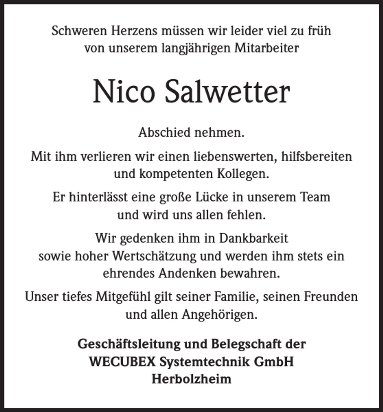 <p>Schweren Herzens müssen wir leider viel zu früh<br />von unserem langjährigen Mitarbeiter</p><p>Nico Salwetter<br />Abschied nehmen.<br />Mit ihm verlieren wir einen liebenswerten, hilfsbereiten<br />und kompetenten Kollegen.<br />Er hinterlässt eine große Lücke in unserem Team<br />und wird uns allen fehlen.<br />Wir gedenken ihm in Dankbarkeit<br />sowie hoher Wertschätzung und werden ihm stets ein<br />ehrendes Andenken bewahren.<br />Unser tiefes Mitgefühl gilt seiner Familie, seinen Freunden<br />und allen Angehörigen.<br />Geschäftsleitung und Belegschaft der<br />WECUBEX Systemtechnik GmbH<br />Herbolzheim</p>
