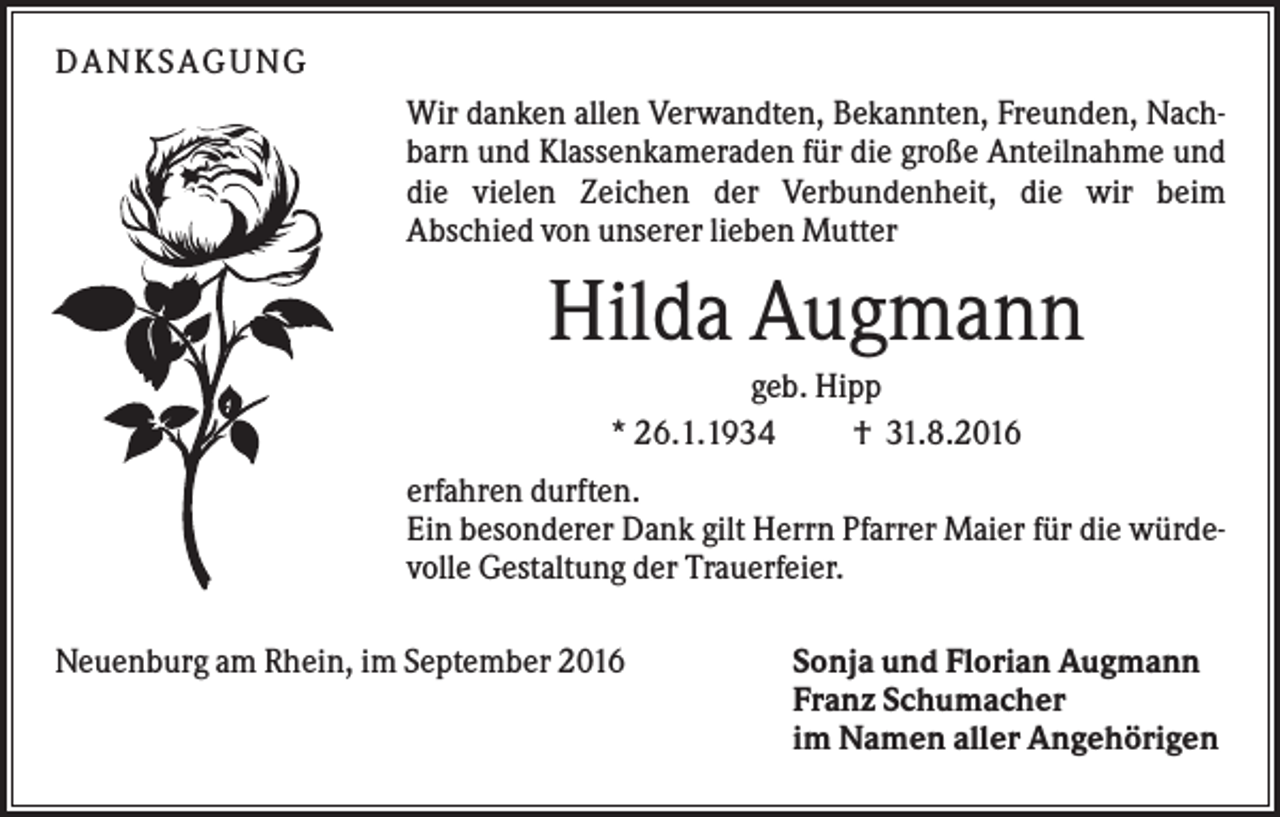 <p>DANKSAGUNG<br />Wir danken allen Verwandten, Bekannten, Freunden, Nachbarn und Klassenkameraden für die große Anteilnahme und<br />die vielen Zeichen der Verbundenheit, die wir beim<br />Abschied von unserer lieben Mutter</p><p>Hilda Augmann<br />geb. Hipp<br />* 26.1.1934<br />† 31.8.2016<br />erfahren durften.<br />Ein besonderer Dank gilt Herrn Pfarrer Maier für die würdevolle Gestaltung der Trauerfeier.<br />Neuenburg am Rhein, im September 2016</p><p>Sonja und Florian Augmann<br />Franz Schumacher<br />im Namen aller Angehörigen</p>