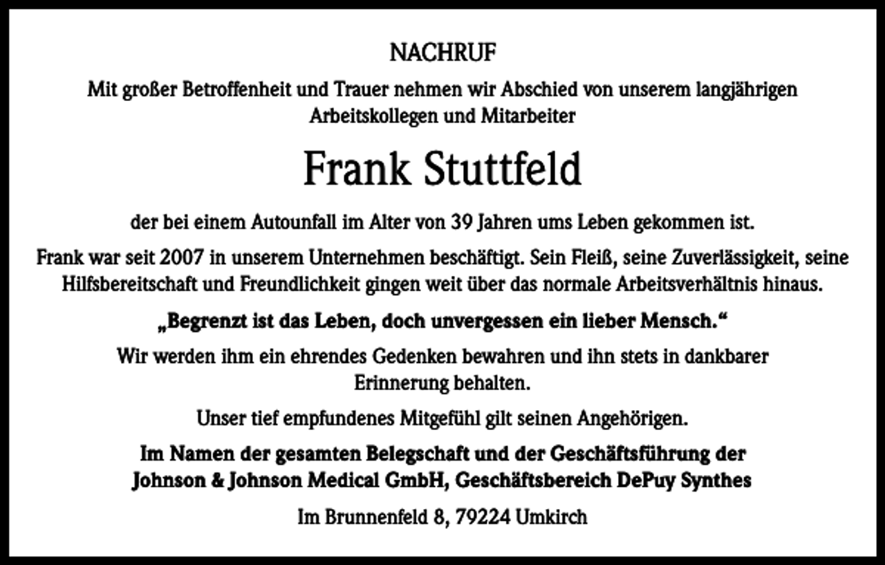 <p>NACHRUF<br />Mit großer Betroffenheit und Trauer nehmen wir Abschied von unserem langjährigen<br />Arbeitskollegen und Mitarbeiter</p><p>Frank Stuttfeld<br />der bei einem Autounfall im Alter von 39 Jahren ums Leben gekommen ist.<br />Frank war seit 2007 in unserem Unternehmen beschäftigt. Sein Fleiß, seine Zuverlässigkeit, seine<br />Hilfsbereitschaft und Freundlichkeit gingen weit über das normale Arbeitsverhältnis hinaus.<br />„Begrenzt ist das Leben, doch unvergessen ein lieber Mensch.“<br />Wir werden ihm ein ehrendes Gedenken bewahren und ihn stets in dankbarer<br />Erinnerung behalten.<br />Unser tief empfundenes Mitgefühl gilt seinen Angehörigen.<br />Im Namen der gesamten Belegschaft und der Geschäftsführung der<br />Johnson &amp; Johnson Medical GmbH, Geschäftsbereich DePuy Synthes<br />Im Brunnenfeld 8, 79224 Umkirch</p>