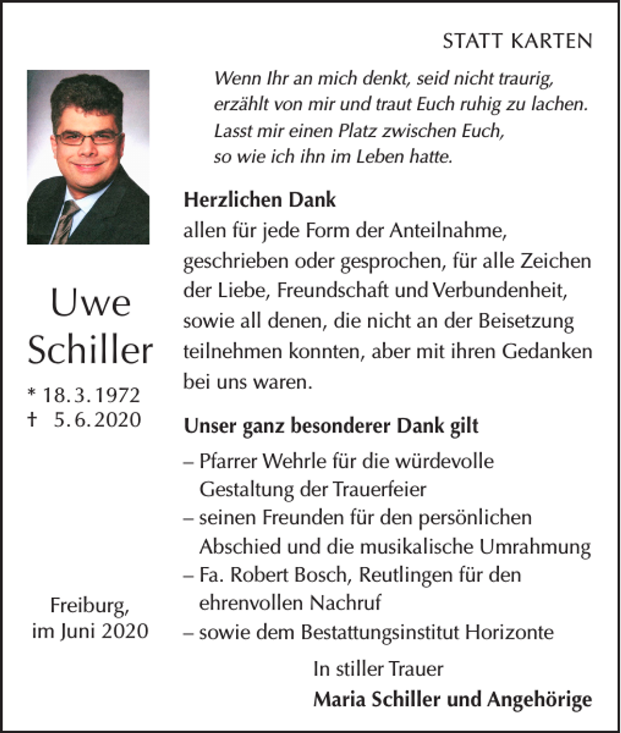 <p>STATT KARTEN<br />Wenn Ihr an mich denkt, seid nicht traurig,<br />erzählt von mir und traut Euch ruhig zu lachen.<br />Lasst mir einen Platz zwischen Euch,<br />so wie ich ihn im Leben hatte.</p><p>Uwe<br />Schiller<br />* 18. 3. 1972<br />† 5. 6. 2020</p><p>Freiburg,<br />im Juni 2020</p><p>Herzlichen Dank<br />allen für jede Form der Anteilnahme,<br />geschrieben oder gesprochen, für alle Zeichen<br />der Liebe, Freundschaft und Verbundenheit,<br />sowie all denen, die nicht an der Beisetzung<br />teilnehmen konnten, aber mit ihren Gedanken<br />bei uns waren.<br />Unser ganz besonderer Dank gilt<br />– Pfarrer Wehrle für die würdevolle<br />Gestaltung der Trauerfeier<br />– seinen Freunden für den persönlichen<br />Abschied und die musikalische Umrahmung<br />– Fa. Robert Bosch, Reutlingen für den<br />ehrenvollen Nachruf<br />– sowie dem Bestattungsinstitut Horizonte<br />In stiller Trauer<br />Maria Schiller und Angehörige</p>
