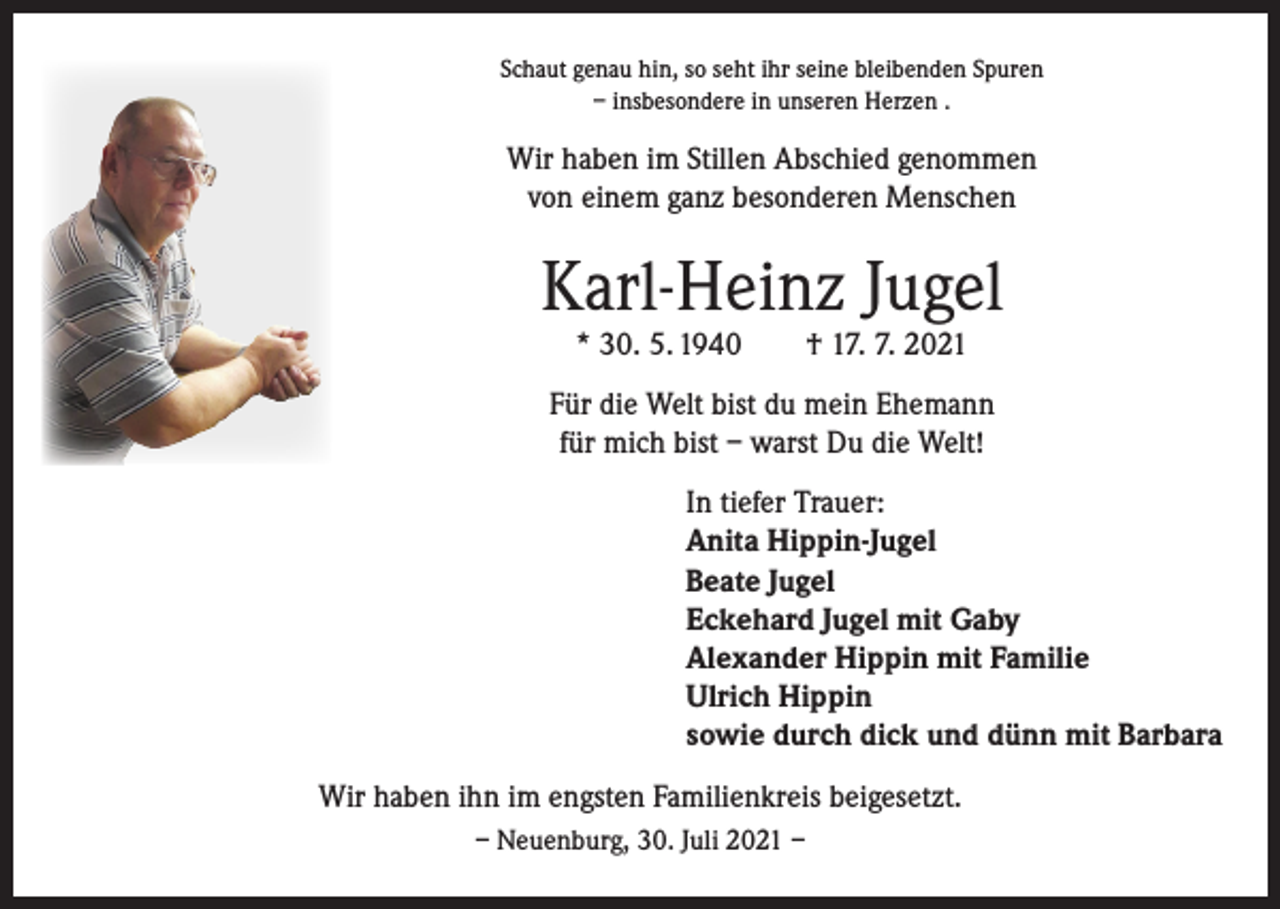 <p>Schaut genau hin, so seht ihr seine bleibenden Spuren<br />– insbesondere in unseren Herzen .</p><p>Wir haben im Stillen Abschied genommen<br />von einem ganz besonderen Menschen</p><p>Karl-Heinz Jugel<br />* 30. 5. 1940 † 17. 7. 2021</p><p>Für die Welt bist du mein Ehemann<br />für mich bist – warst Du die Welt!<br />In tiefer Trauer:<br />Anita Hippin-Jugel<br />Beate Jugel<br />Eckehard Jugel mit Gaby<br />Alexander Hippin mit Familie<br />Ulrich Hippin<br />sowie durch dick und dünn mit Barbara<br />Wir haben ihn im engsten Familienkreis beigesetzt.<br />– Neuenburg, 30. Juli 2021 –</p>